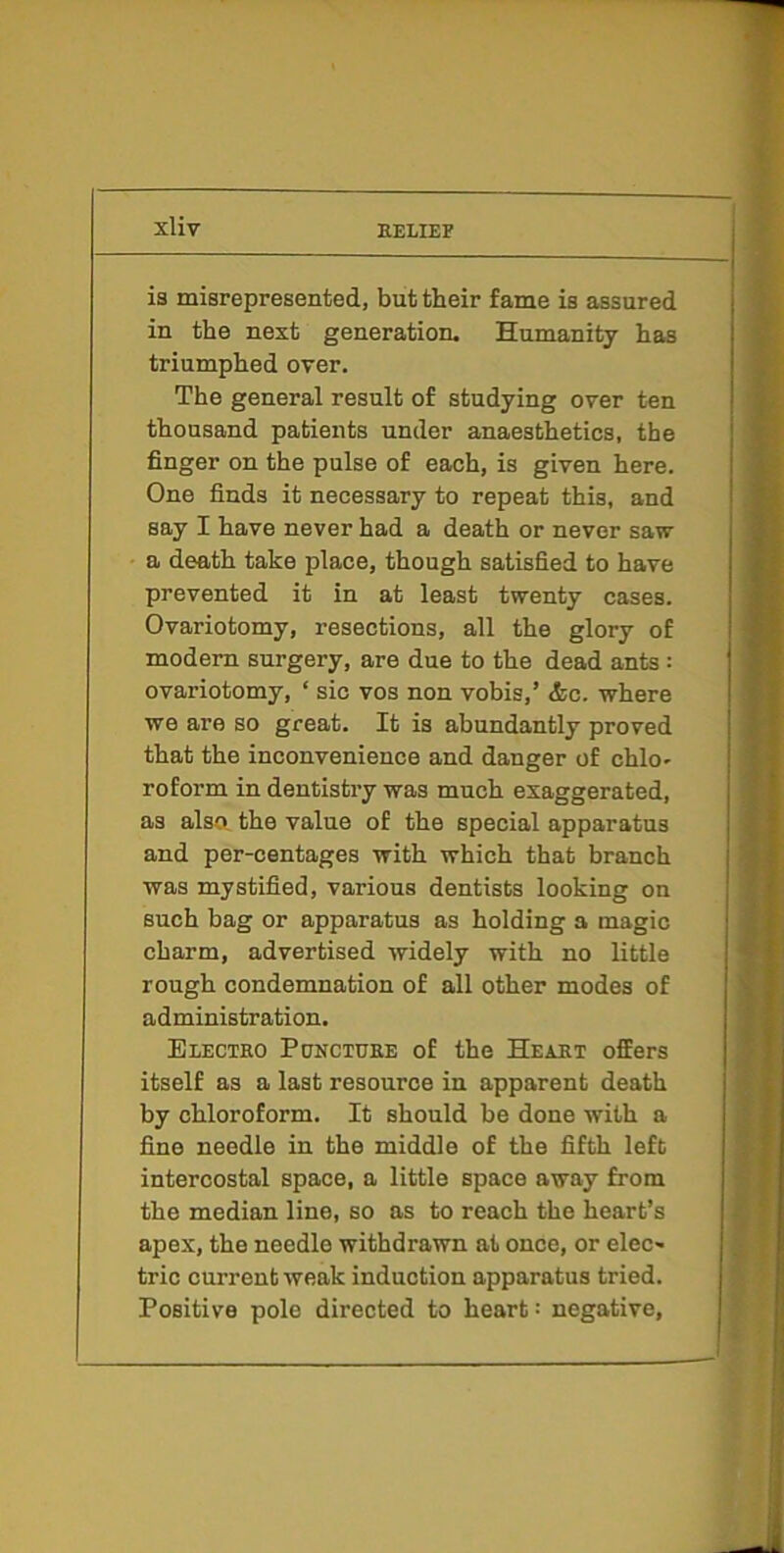 is misrepresented, but their fame is assured in the next generation. Humanity has triumphed over. The general result of studying over ten thousand patients under anaesthetics, the finger on the pulse of each, is given here. One finds it necessary to repeat this, and say I have never had a death or never saw a death take place, though satisfied to have prevented it in at least twenty cases. Ovariotomy, resections, all the glory of modem surgery, are due to the dead ants: ovariotomy, ‘ sic vos non vobis,’ <fcc. where we are so great. It is abundantly proved that the inconvenience and danger of chlo- roform in dentistry was much exaggerated, as also the value of the special apparatus and per-centages with which that branch was mystified, various dentists looking on such bag or apparatus as holding a magic charm, advertised widely with no little rough condemnation of all other modes of administration. Electro Puncture of the Heart offers itself as a last resource in apparent death by chloroform. It should be done with a fine needle in the middle of the fifth left intercostal space, a little space away from the median line, so as to reach the heart’s apex, the needle withdrawn at once, or elec- tric current weak induction apparatus tried. Positive pole directed to heart: negative.