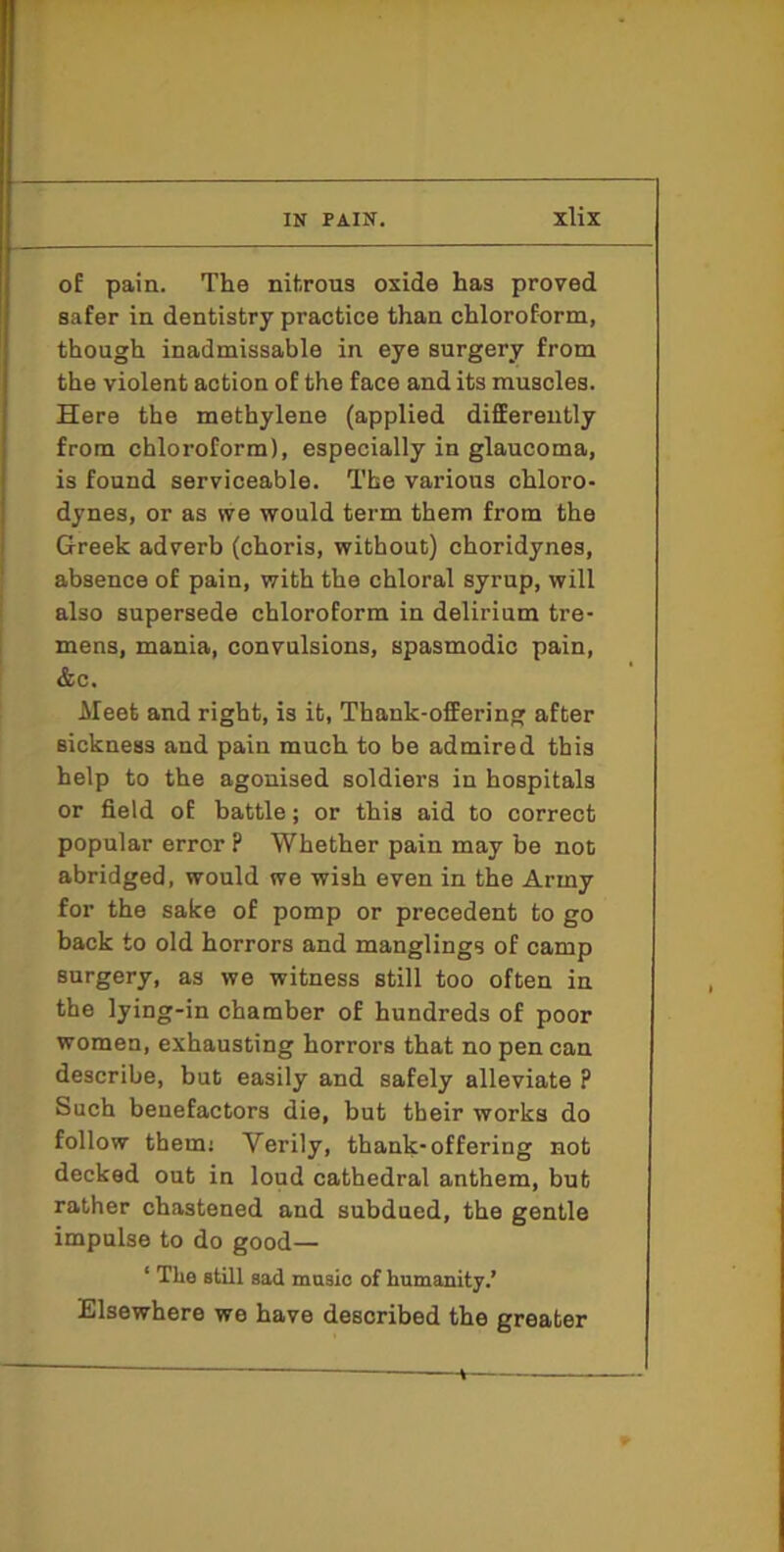 of pain. The nitrous oxide has proved safer in dentistry practice than chloroform, though inadmissable in eye surgery from the violent action of the face and its muscles. Here the methylene (applied difiEerently from chloroform), especially in glaucoma, is found serviceable. The various chloro- dynes, or as vve would term them from the Greek adverb (choris, without) choridynes, absence of pain, with the chloral syrup, will also supersede chloroform in delirium tre- mens, mania, convulsions, spasmodic pain, &c. Meet and right, is it, Thank-offering after sickness and pain much to be admired this help to the agonised soldiers in hospitals or field of battle; or this aid to correct popular error ? Whether pain may be not abridged, would we wish even in the Army for the sake of pomp or precedent to go back to old horrors and manglings of camp surgery, as we witness still too often in the lying-in chamber of hundreds of poor women, exhausting horrors that no pen can describe, but easily and safely alleviate ? Such benefactors die, but their works do follow them; Verily, thank-offering not decked out in loud cathedral anthem, but rather chastened and subdued, the gentle impulse to do good— ‘ The still sad masio of humanity.’ Elsewhere we have described the greater