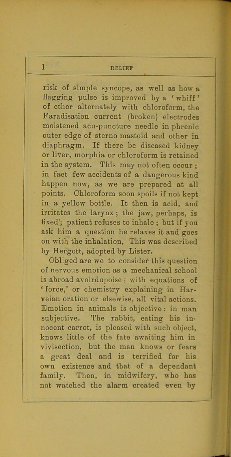 1 risk of simple syncope, as well as how a flagging pulse is improved by a ‘ whiff ’ of ether alternately with chloroform, the Faradisation current (broken) electrodes moistened acu-puncture needle in phrenic outer edge of sterno mastoid and other in diaphragm. If there he diseased kidney or liver, morphia or chloroform is retained in the system. This may not often occur ; in fact few accidents of a dangerous kind happen now, as we are prepared at all points. Chloroform soon spoils if not kept in a yellow bottle. It then is acid, and irritates the larynx; the jaw, perhaps, is fixed’; patient refuses to inhale ; but if you ask him a question he relaxes it and goes on with the inhalation, This was described by Hergott, adopted by Lister. Obliged are we to considef this question of nervous emotion as a mechanical school is abroad avoirdupoise ; with equations of ‘ force,’ or chemistry explaining in Har- veian oration or elsewise, all vital actions. Emotion in animals is objective : in man subjective. The rabbit, eating his in- nocent carrot, is pleased with such object, knows little of the fate awaiting him in vivisection, but the man knows or fears a great deal and is terrified for his own existence and that of a dependant family. Then, in midwifery, who has not watched the alarm created even by