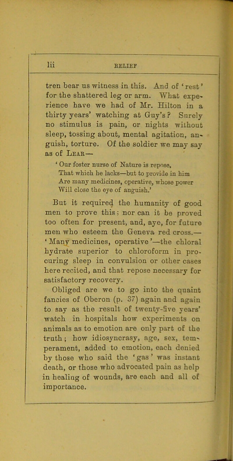 Hi tren bear us witness in this. And of ‘ rest ’ for the shattered leg or arm. What expe- rience have we had of Mr. Hilton in a thirty years’ watching at Guy’s ? Surely no stimulus is pain, or nights without sleep, tossing about, mental agitation, an- guish, torture. Of the soldier we may say as of Lear— ‘ Our foster nurse of Nature is repose. That which he lacks—but to provide in him Are many medicines, operative, whose power Will close the eye of anguish.’ But it required the humanity of good men to prove this; nor can it be proved too often for present, and, aye, for future men who esteem the Geneva red cross.— ‘ Many medicines, operative’—the chloral hydrate superior to chloroform in pro- curing sleep in convulsion or other cases here recited, and that repose necessary for satisfactory recovery. Obliged are we to go into the quaint fancies of Oberon (p. 37) again and again to say as the result of tweuty-Sve years’ watch in hospitals how experiments on animals as to emotion are only part of the truth ; how idiosyncrasy, age, sex, tem- perament, added to emotion, each denied by those who said the ‘ gas ’ was instant death, or those who advocated pain as help in healing of wounds, are each and all of importance.