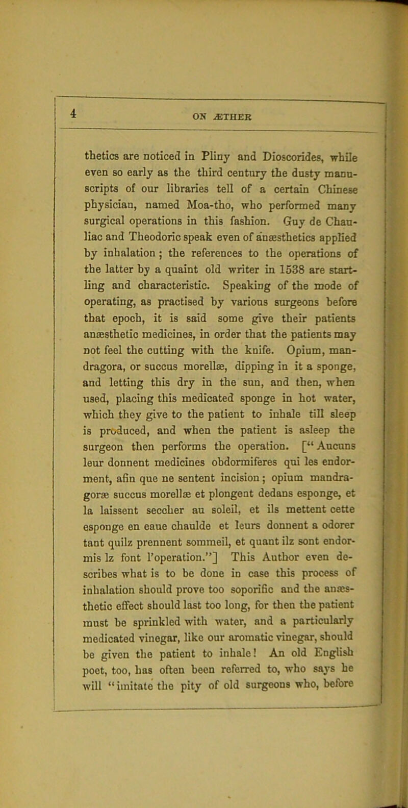 thetics are noticed in Pliny and Dioscorides, while even so early as the third century the dusty manu- scripts of our libraries tell of a certain Chinese physician, named Moa-tho, who performed many surgical operations in this fashion. Guy de Chau- liac and Theodoiic speak even of anaesthetics applied hy inhalation ; the references to the operations of the latter hy a quaint old writer in 1538 are start- ling and characteristic. Speaking of the mode of operating, as practised hy various surgeons hefore that epoch, it is said some give their patients ansesthetic medicines, in order that the patients may not feel the cutting with the knife. Opium, man- dragora, or succus morellse, dipping in it a sponge, and letting this dry in the sun, and then, when used, placing this medicated sponge in hot water, which they give to the patient to inhale till sleep is produced, and when the patient is asleep the surgeon then performs the operation. [“Ancuns leur donnent medicines ohdormiferes qni les endor- ment, afin que ne sentent incision; opium mandra- gorse succus morellaa et plongent dedans esponge, et la laissent seccher au soleil, et ils mettent cette esponge en eaue chanlde et leurs donnent a odorer tant quilz prennent sommeil, et quant ilz sent endor- mis Iz font 1’operation.”] This Author even de- scribes what is to be done in case this process of inhalation should prove too soporific and the anaes- thetic effect should last too long, for then the patient must he sprinkled with water, and a particularly medicated vinegar, like our aromatic vinegar, should he given the patient to inhale! An old English poet, too, has often been referred to, who says he will “imitate the pity of old surgeons who, before