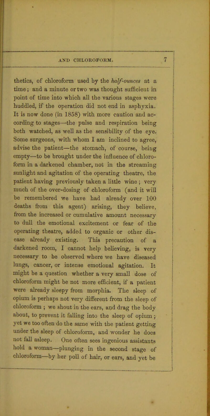 thetics, of chloroform used by the half-ounces at a time; and a minute or two was thought sufficient in point of time into which all the various stages were huddled, if the operation did not end in asphyxia. It is now done (in 1868) with more caution and ac- cording to stages—the pulse and respiration being both watched, as well as the sensibility of the eye. Some surgeons, with whom I am inclined to agree, advise the patient—the stomach, of course, being empty—to be brought under the influence of chloro- form in a darkened chamber, not in the streaming sunlight and agitation of the operating theatre, the patient having previously taken a little wine ; very much of the over-dosing of chloroform (and it will be remembered we have had already over 100 deaths from this agent) arising, they believe, from the increased or cumulative amount necessary to dull the emotional excitement or fear of the operating theatre, added to organic or other dis- ease already existing. This precaution of a darkened room, I cannot help believing, is very necessary to be observed where we have diseased lungs, cancer, or intense emotional agitation. It might be a question whether a very small dose of chloroform might be not more efficient, if a patient were already sleepy from morphia. The sleep of opium is perhaps not very diflFerent from the sleep of chloroform ; we shout in the ears, and drag the body about, to prevent it falling into the sleep of opium ; yet we too often do the same with the patient getting under the sleep of chloroform, and wonder he does not fall asleep. One often sees ingenious assistants hold a woman—plunging in the second stage of chloroform—by her poll of hair, or ears, and yet be