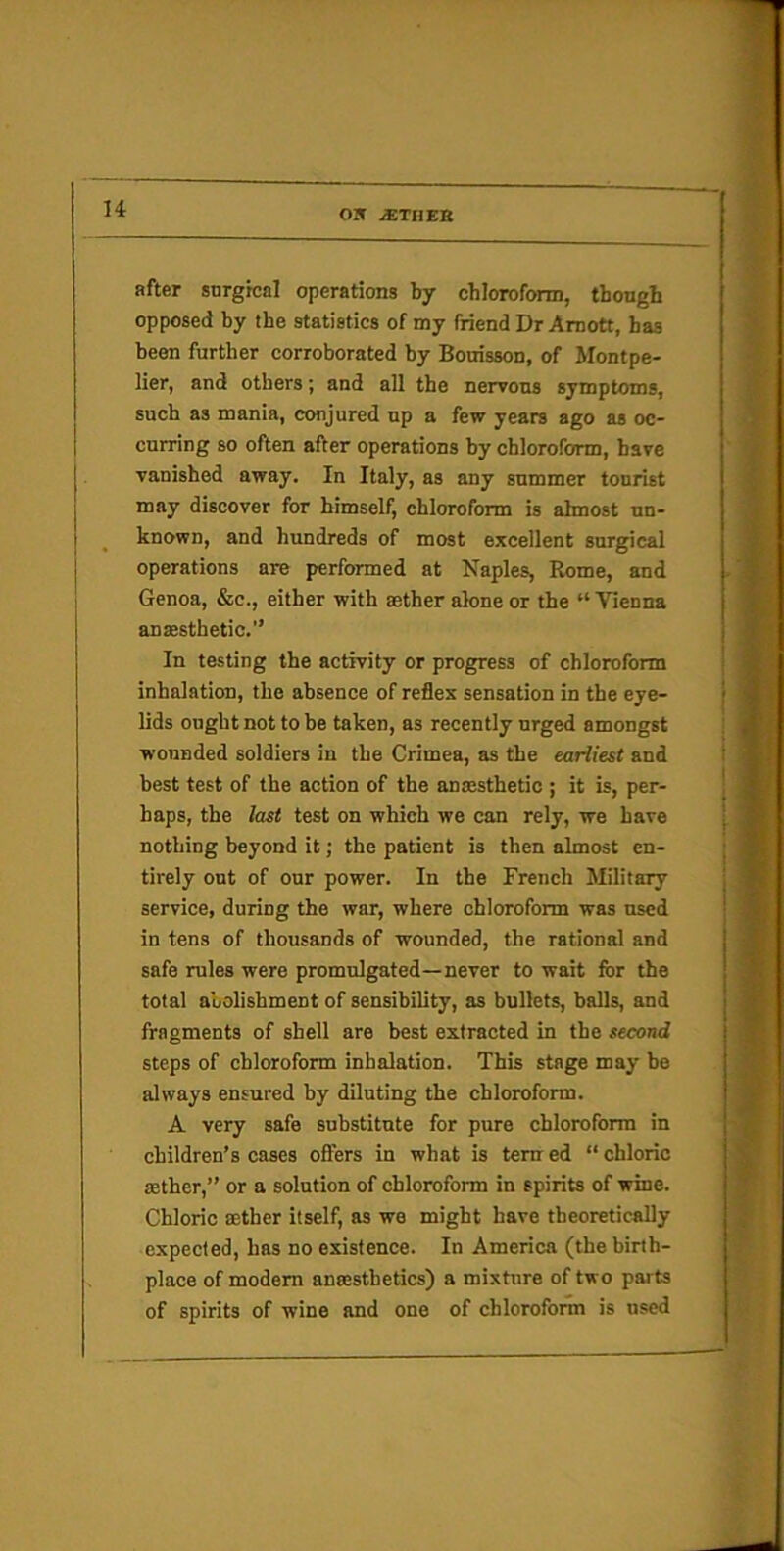 u after snrgrcal operations by chloroform, though opposed by the statistics of my friend Dr Amott, has been further corroborated by Bouisson, of Montpe- lier, and others; and all the nervous symptoms, such as mania, conjured up a few years ago as oc- curring so often after operations by chloroform, have vanished away. In Italy, as any summer tourist may discover for himself, chloroform is almost un- known, and hundreds of most excellent surgical operations are performed at Naples, Rome, and Genoa, &c., either with aether alone or the “ Vienna anasthetic.” In testing the activity or progress of chloroform inhalation, the absence of reflex sensation in the eye- lids ought not to he taken, as recently urged amongst wounded soldiers in the Crimea, as the earliest and best test of the action of the anmsthetio ; it is, per- haps, the last test on which we can rely, we have nothing beyond it; the patient is then almost en- tirely out of our power. In the French Military service, during the war, where chloroform was used in tens of thousands of wounded, the rational and safe rules were promulgated—never to wait for the total abolishment of sensibility, as bullets, halls, and fragments of shell are best extracted in the second steps of chloroform inhalation. This stage may he always ensured by diluting the chloroform. A very safe substitute for pure chloroform in children’s cases offers in what is tern ed “ chloric sether,” or a solution of chloroform in spirits of wine. Chloric ffither itself, as we might have theoretically expected, has no existence. In America (the birth- place of modem anaesthetics) a mixture of two parts of spirits of wine and one of chlorofonn is used