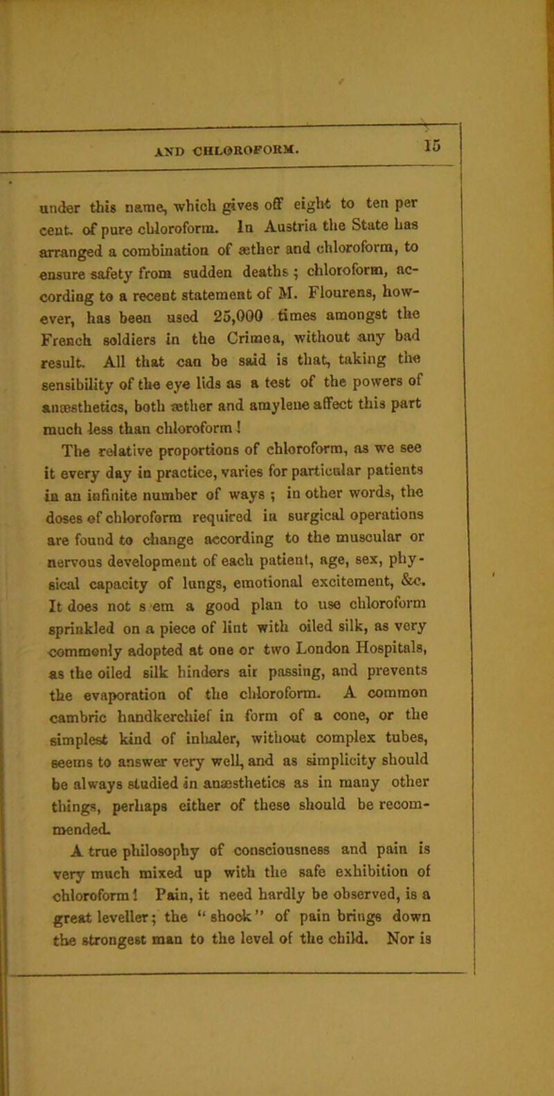 under this name, which gives o6F eight to ten per cent, of pure chloroform. In Austria the State has arranged a combination of astlier and chloroform, to ensure safety from sudden deaths ^ chloroform, ac- cording to a recent statement of M. Flourens, how- ever, has been used 25,000 times amongst the French soldiers in the Crinaea, without any bad result. All that can be said is that, taking the sensibility of the eye lids as a test of the powers of ansBsthetics, both sether and amyleue affect this part much less than chloroform! The relative proportions of chloroform, as we see it every day in practice, varies for particular patients in an infinite number of ways ; in other words, the doses of chloroform required in surgical operations are found to change according to the muscular or nervous development of each patient, age, sex, phy- sical capacity of lungs, emotional excitement, &c. It does not s em a good plan to use chloroform sprinkled on a piece of lint with oiled silk, as very commonly adopted at one or two London Hospitals, as the oiled silk hinders ait passing, and prevents the evaporation of the chloroform. A common cambric handkerchief in form of a cone, or the simplest kind of inlialer, without complex tubes, seems to answer very well, and as simplicity should be always studied in anajsthetics as in many other things, perhaps either of these should be recom- mended. A true philosophy of consciousness and pain is very much mixed up with the safe exhibition of chloroform 1 Pain, it need hardly be observed, is a great leveller; the “sho<^” of pain brings down the strongest man to the level of the child. Nor is