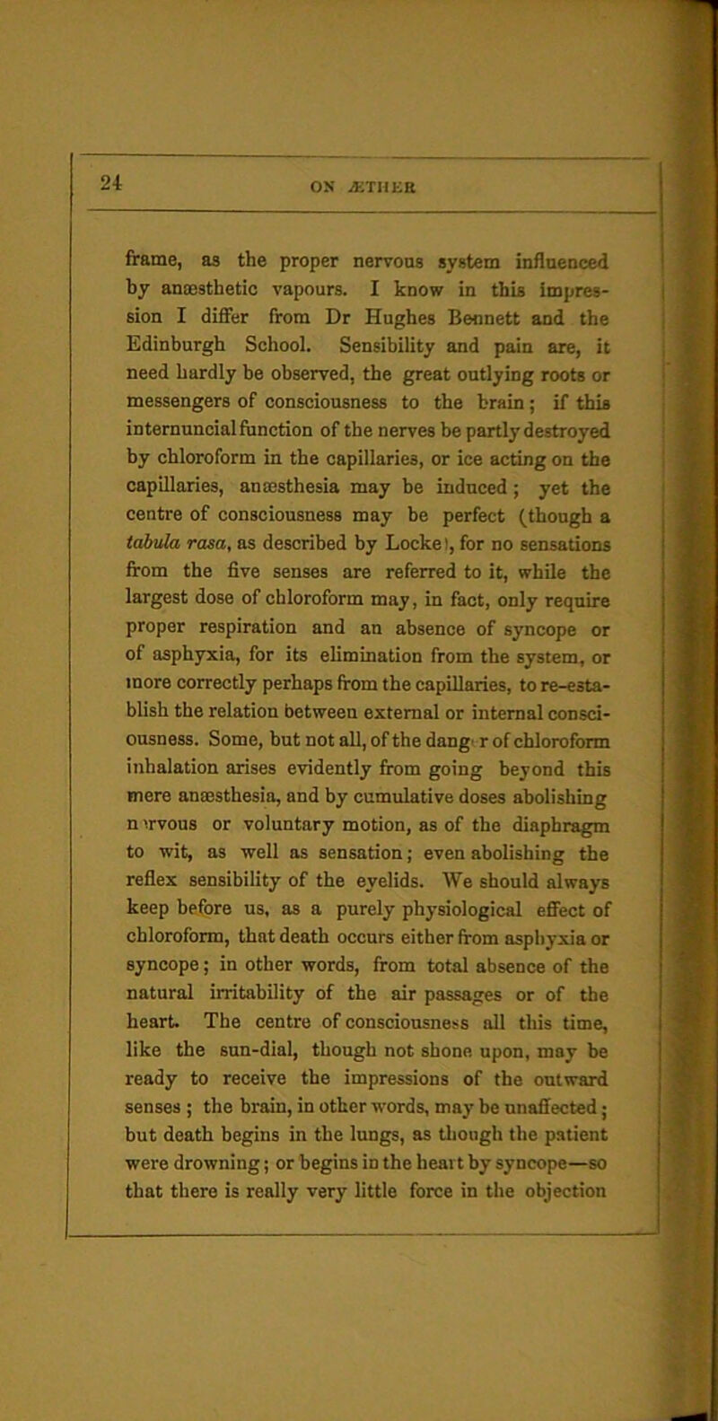 frame, as the proper nervous system influeuced by anoesthetic vapours. I know in this impres- sion I differ from Dr Hughes Bennett and the Edinburgh School. Sensibility and pain are, it j need hardly be observed, the great outlying roots or j messengers of consciousness to the brain; if this | internuncialftmction of the nerves be partly destroyed | by chloroform in the capillaries, or ice acting on the j capillaries, anaesthesia may be induced ; yet the j centre of consciousness may be perfect (though a tabula rasa, as described by Locke), for no sensations from the five senses are referred to it, while the largest dose of chloroform may, in fact, only require proper respiration and an absence of syncope or of asphyxia, for its elimination from the system, or more correctly perhaps from the capillaries, to re-esta- blish the relation between external or internal consci- ousness. Some, but not all, of the dang> r of chloroform inhalation arises evidently from going beyond this mere ansesthesia, and by cumulative doses abolishing n irvous or voluntary motion, as of the diaphragm to wit, as well as sensation; even abolishing the reflex sensibility of the eyelids. We should always keep before us, as a purely physiological effect of chloroform, that death occurs either from asphyxia or syncope; in other words, from total absence of the natural irritability of the air passages or of the heart. The centre of consciousness all this time, like the sun-dial, though not shone upon, may be ready to receive the impressions of the outward senses ; the brain, in other words, may be unaffected; but death begins in the lungs, as though the patient were drowning; or begins in the heart by syncope—so that there is really very little force in the objection