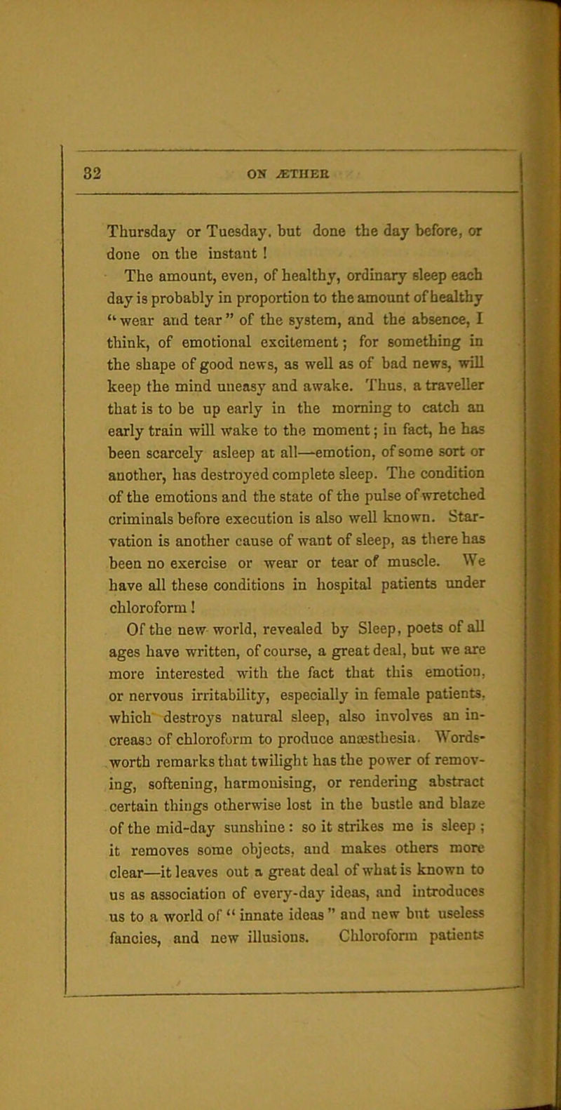 Thursday or Tuesday, but done the day before, or done on the instant! The amount, even, of healthy, ordinary sleep each day is probably in proportion to the amount of healthy “ wear and tear ” of the system, and the absence, I think, of emotional excitement; for something in the shape of good news, as well as of bad news, will keep the mind uneasy and awake. Thus, a traveller that is to be up early in the morning to catch an early train will wake to the moment; in fact, he has been scarcely asleep at all—emotion, of some sort or another, has destroyed complete sleep. The condition of the emotions and the state of the pulse of wretched criminals before execution is also well known. Star- vation is another cause of want of sleep, as there has been no exercise or wear or tear of muscle. We have all these conditions in hospital patients under chloroform! Of the new world, revealed by Sleep, poets of all ages have written, of course, a great deal, but we are more interested with the fact that this emotion, or nervous irritability, especially in female patients, which' destroys natural sleep, also involves an in- crease of chloroform to produce anoesthesia. Words- worth remarks that twilight has the power of remov- ing, softening, harmonising, or rendering abstract certain things otherwise lost in the bustle and blaze of the mid-day sunshine: so it strikes me is sleep ; it removes some objects, and makes others more clear—it leaves out a great deal of what is known to us as association of every-day ideas, and introduces us to a world of “ innate ideas ” and new but useless fancies, and new illusions. Chloroform patients