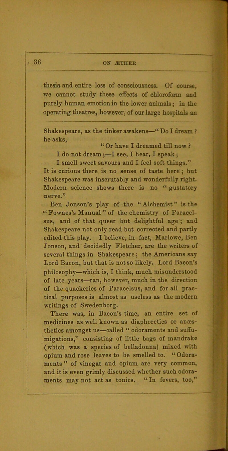 thesia and entire loss of consciousness. Of course, we cannot study these efifects of chloroform and purely human emotion in the lower animals; in the operating theatres, however, of our large hospitals an Shakespeare, as the tinker awakens—“ Do I dream ? he asks, “ Or have I dreamed till now ? I do not dream;—I see, I hear, I speak; I smell sweet savours and I feel soft things.” It is curious there is no sense of taste here; but Shakespeare was inscrutably and wonderfully right. Modern science shows there is no “ gustatory nerve.” Ben Jonson’s play of the “Alchemist” is the “ Fownes’s Manual ’’ of the chemistry of Paracel- sus, and of that queer but delightful age ; and Shakespeare not only read but corrected and partly edited this play. I believe, in fact, Marlowe, Ben Jonson, and decidedly Fletcher, are the writers of several things in Shakespeare; the Americans say Lord Bacon, but that is not so likely. Lord Bacon’s philosophy—which is, I think, much misunderstood of late years—ran, however, much in the direction of the quackeries of Paracelsus, and for all prac- tical purposes is almost as useless as the modern writings of Swedenborg. There was, in Bacon’s time, an entire set of medicines as well known as diaphoretics or anes- thetics amongst us—called “ odoraments and suflfu- migations,” consisting of little bags of mandrake (which was a species of belladonna) mixed with opium and rose leaves to be smelled to. “ Odora- ments ” of vinegar and opium are very common, and it is even grimly discussed whether such odora- ments may not act as tonics. “ In fevers, too,”