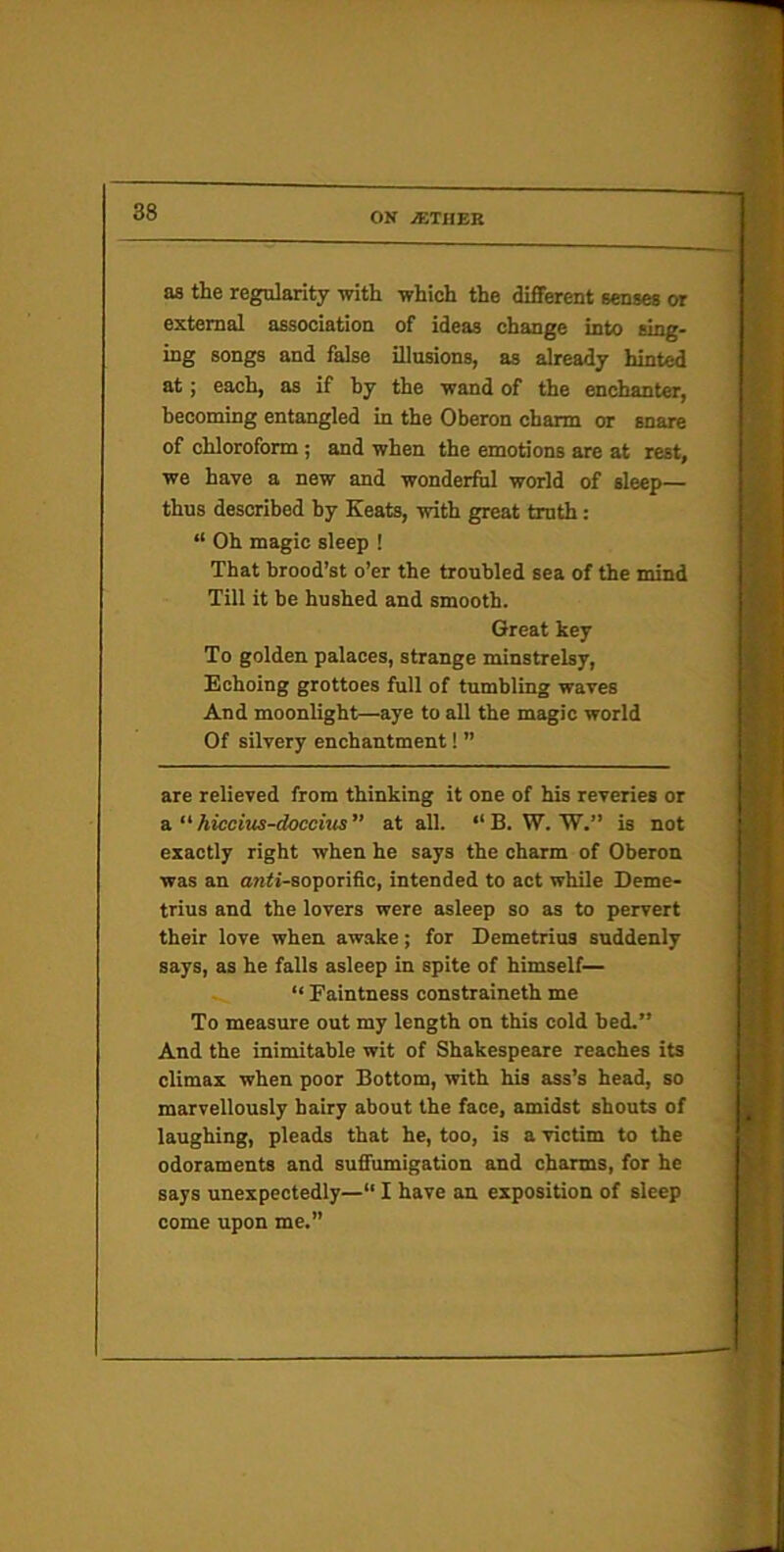 as the regularity with which the different senses or external association of ideas change into sing- ing songs and false illusions, as already hinfj>.l at; each, as if by the wand of the enchanter, becoming entangled in the Oberon charm or snare of chloroform; and when the emotions are at rest, we have a new and wonderful world of sleep— thus described by Keats, with great truth : “ Oh magic sleep ! That brood’st o’er the troubled sea of the mind Till it be hushed and smooth. Great key To golden palaces, strange minstrelsy, Kchoing grottoes full of tumbling waves And moonlight—aye to all the magic world Of silvery enchantment! ” are relieved from thinking it one of his reveries or a.  hiccius-doccitts” at all. “B. W. W.” is not exactly right when he says the charm of Oberon was an «i7!<i-soporific, intended to act while Deme- trius and the lovers were asleep so as to pervert their love when awake; for Demetrius suddenly says, as he falls asleep in spite of himself— “ Faintness constraineth me To measure out my length on this cold bed.” And the inimitable wit of Shakespeare reaches its climax when poor Bottom, with his ass’s head, so marvellously bairy about the face, amidst shouts of laughing, pleads that he, too, is a victim to the odoraments and suffumigation and charms, for he says unexpectedly—“ I have an exposition of sleep come upon me.”