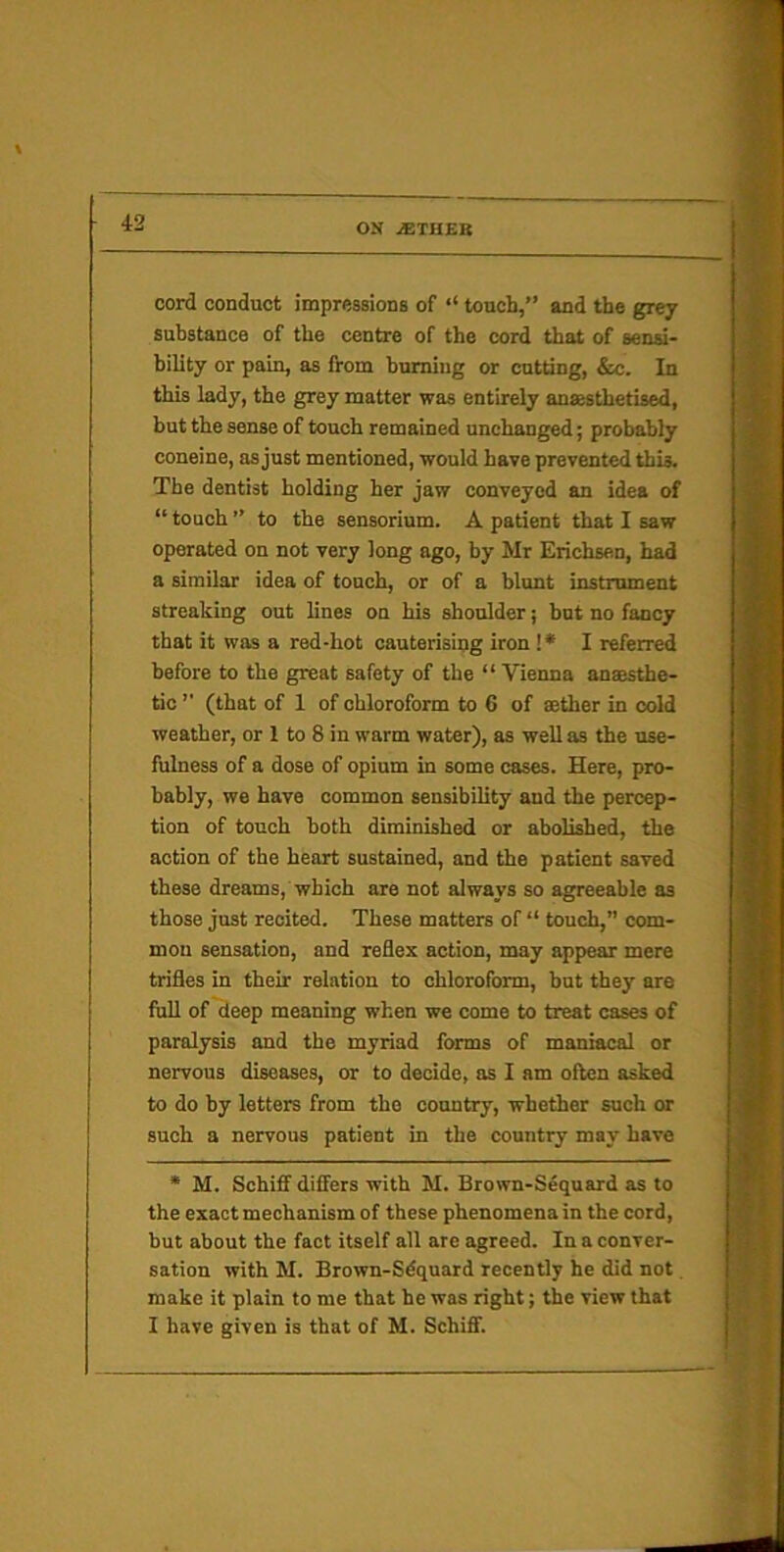 cord conduct impressionB of ‘‘ touch,” and the grey substance of the centre of the cord that of sena- bility or pain, as from huming or cutting, &c. In this lady, the grey matter was entirely ansesthetised, but the sense of touch remained unchanged; probably coneine, as just mentioned, would have prevented this. The dentist holding her jaw conveyed an ides of “ touch ” to the sensorium. A patient that I saw operated on not very long ago, by Mr Erichsen, had a similar idea of touch, or of a blunt instrument streaking out lines on his shoulder; but no fancy that it was a red-hot cauterising iron !* I referred before to the great safety of the “ Vienna ansesthe- tic ’■ (that of 1 of chloroform to 6 of aether in cold weather, or 1 to 8 in warm water), as well as the use- fulness of a dose of opium in some cases. Here, pro- bably, we have common sensibility and the percep- tion of touch both diminished or abolished, the action of the heart sustained, and the patient saved these dreams, which are not always so agreeable as those just recited. These matters of “ touch,” com- mon sensation, and reflex action, may appear mere trifles in their relation to chloroform, but they are full of deep meaning when we come to treat cases of paralysis and the myriad forms of maniacal or nervous diseases, or to decide, as I am often asked to do by letters from the country, whether such or such a nervous patient in the country may have * M. Schiflf differs with M. Brown-Sequard as to the exact mechanism of these phenomena in the cord, but about the fact itself all are agreed. In a conver- sation with M. Brown-Sdquard recently he did not. make it plain to me that he was right; the view that I have given is that of M. Schiff.