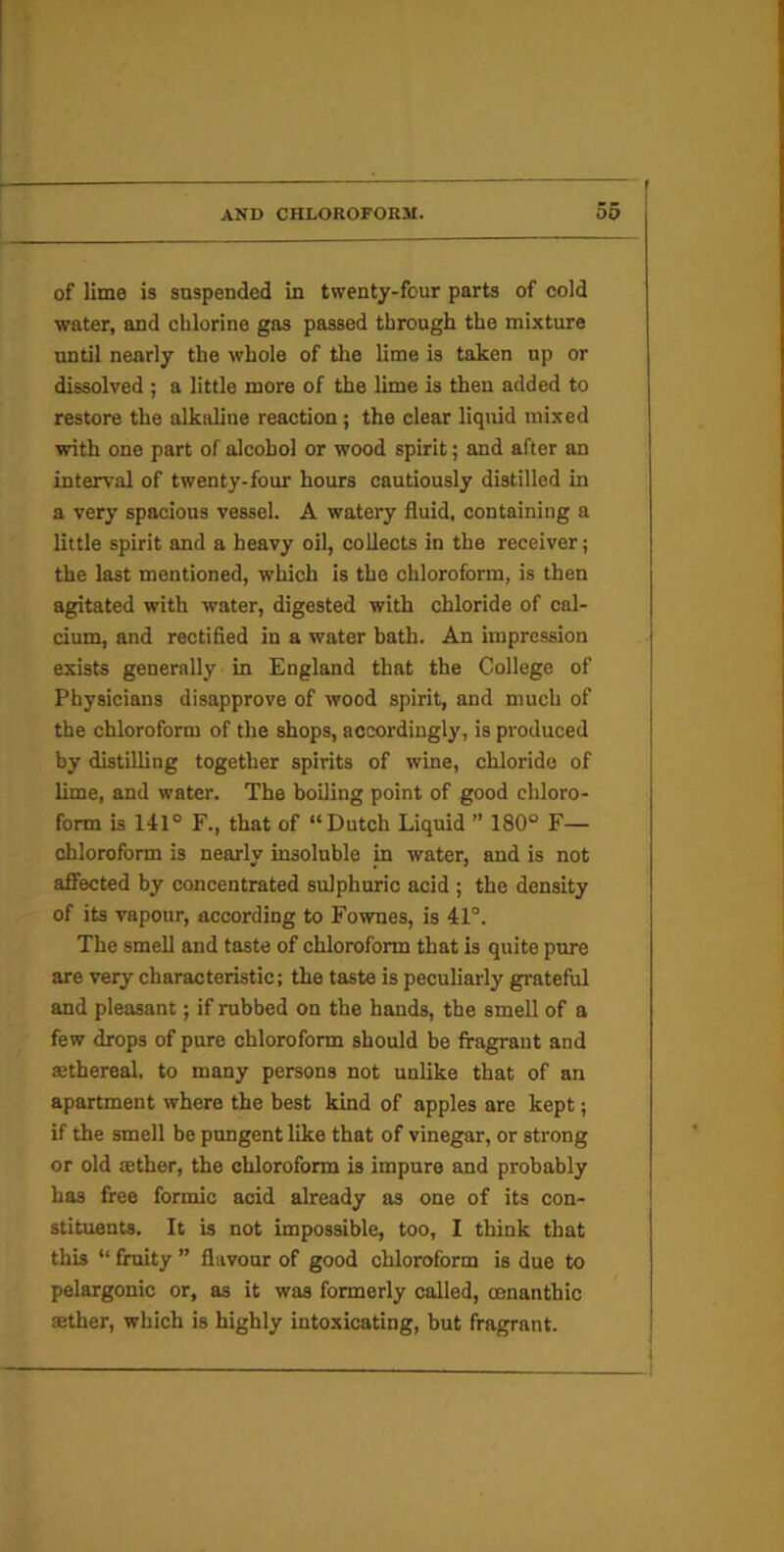 of lime is suspended in twenty-four parts of cold water, and chlorine gas passed through the mixture until nearly the whole of the lime is taken up or dissolved ; a little more of the lime is then added to restore the alkaline reaction; the clear liqtiid mixed with one part of alcohol or wood spirit; and after an interval of twenty-four hours cautiously distilled in a very spacious vessel. A watery fluid, containing a little spirit and a heavy oil, collects in the receiver; the last mentioned, which is the chloroform, is then agitated with water, digested with chloride of cal- cium, and rectified in a water bath. An impression exists generally in England that the College of Physicians disapprove of wood spirit, and much of the chloroform of the shops, accordingly, is produced by distilling together spirits of wine, chloride of lime, and water. The boiling point of good chloro- form is 141° F., that of “Dutch Liquid ” 180° F— chloroform is nearly insoluble in water, and is not affected by concentrated sulphuric acid ; the density of its vapour, according to Fownes, is 41°. The smell and taste of chloroform that is quite pure are very characteristic; the taste is peculiarly grateful and pleasant; if rubbed on the hands, the smell of a few drops of pure chloroform should be fragrant and aethereal. to many persons not unlike that of an apartment where the best kind of apples are kept; if the smell be pungent like that of vinegar, or strong or old tether, the chloroform is impure and probably has free formic acid already as one of its con- stituents. It is not impossible, too, I think that this “ fruity ” flavour of good chloroform is due to pelargonic or, as it was formerly called, oenanthic aether, which is highly intoxicating, but fragrant.