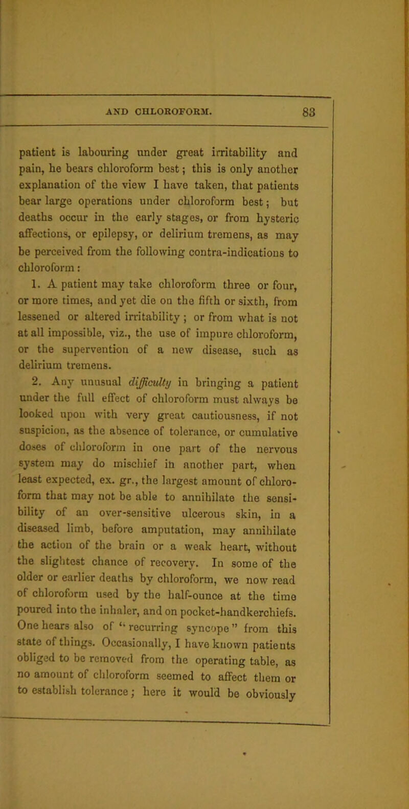 patient is labouring under great irritability and pain, he bears chloroform best; this is only another explanation of the view I have taken, that patients bear large operations under chloroform best; but deaths occur in the early stages, or from hysteric affections, or epilepsy, or delirium tremens, as may be perceived from the following contra-indications to chloroform: 1. A patient may take chloroform three or four, or more times, and yet die on the fifth or sixth, from lessened or altered irritability ; or from what is not at all impossible, viz., the use of impure chloroform, or the supervention of a new disease, such as delirium tremens. 2. Any unusual difficulty in bringing a patient under the full effect of chloroform must always be looked upon with very great cautiousness, if not snspicion, ns the absence of tolerance, or cumulative doses of chloroform in one part of the nervous system may do mischief in another part, when least expected, ex. gr., the largest amount of chloro- form that may not be able to annihilate the sensi- bility of an over-sensitive ulcerous skin, in a diseased limb, before amputation, may annihilate the action of the brain or a weak heart, without the slightest chance of recovery. In some of the older or earlier deaths by chloroform, we now read of chloroform used by the half-ounce at the time poured into the inhaler, and on pocket-handkerchiefs. One hears also of *• recurring syncope ” from this state of things. Occasionally, I have known patients obliged to be removed from the operating table, as no amount of chloroform seemed to affect them or to establish tolerance; here it would be obviously