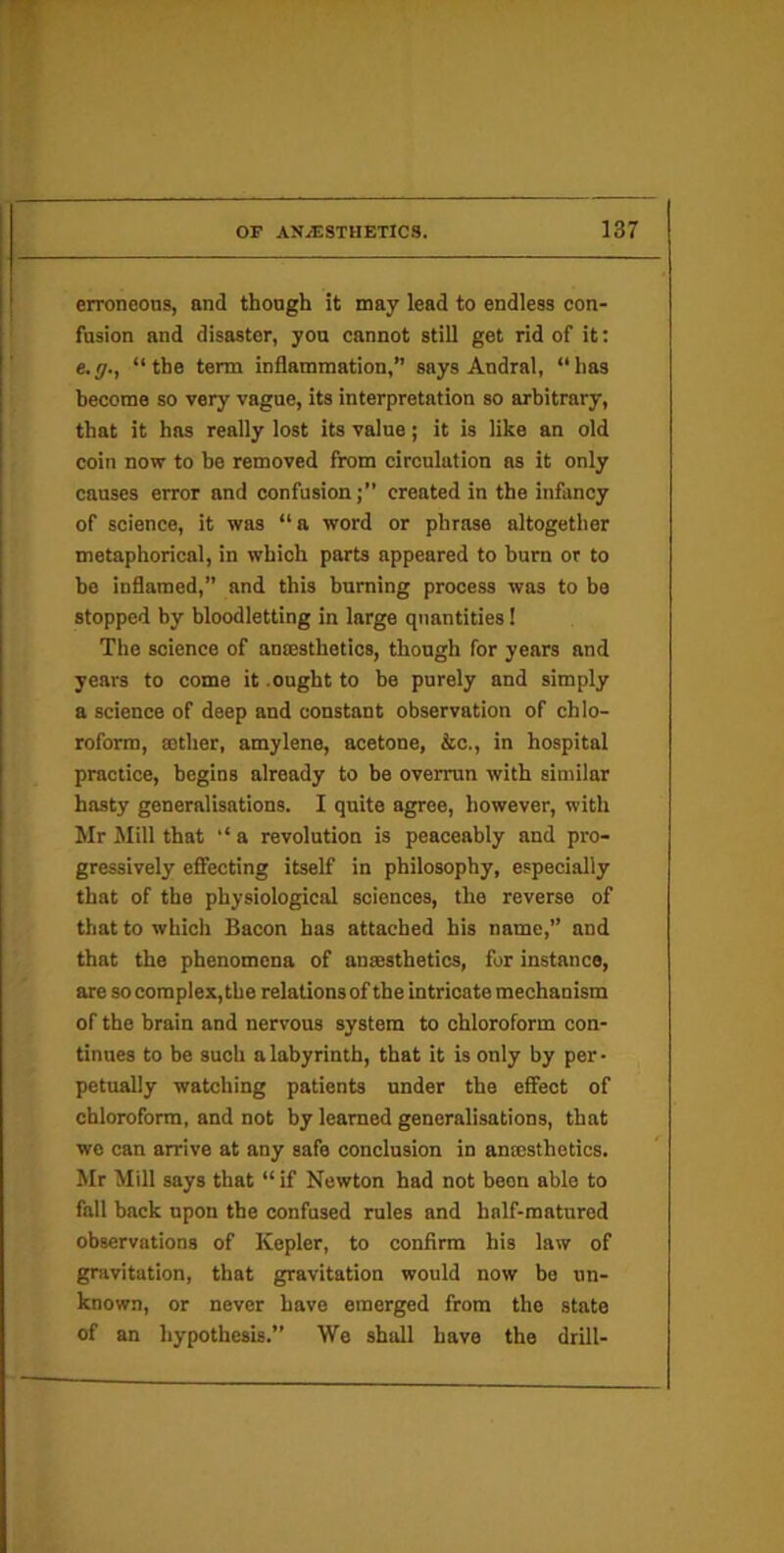 erroneous, and thongh it may lead to endless con- fusion and disaster, you cannot still get rid of it: e.y., “the term inflammation,” says Andral, “has become so very vague, its interpretation so arbitrary, that it has really lost its value; it is like an old coin now to he removed from circulation as it only causes error and confusion;” created in the infancy of science, it was “ a word or phrase altogether metaphorical, in which parts appeared to burn or to bo inflamed,” and this burning process was to bo stopped by bloodletting in large quantities 1 The science of anesthetics, though for years and years to come it .ought to he purely and simply a science of deep and constant observation of chlo- roform, ether, amylene, acetone, &c., in hospital practice, begins already to be overrun with similar hasty generalisations. I quite agree, however, with Mr Mill that “a revolution is peaceably and pro- gressively effecting itself in philosophy, especially that of the physiological sciences, the reverse of that to which Bacon has attached his name,” and that the phenomena of ansesthetics, for instance, are so complex,the relalionsof the intricate mechanism of the brain and nervous system to chloroform con- tinues to be such a labyrinth, that it is only by per - petually watching patients under the effect of chloroform, and not by learned generalisations, that we can arrive at any safe conclusion in anmsthetics. Mr Mill says that “ if Newton had not been able to fall back upon the confused rules and half-matured observations of Kepler, to confirm his law of gravitation, that gravitation would now bo un- known, or never have emerged from the state of an hypothesis.” We shall have the drill-