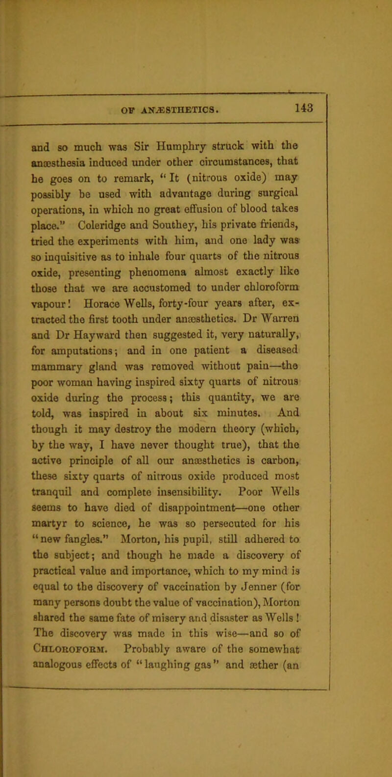 and so much was Sir Humphry struck with the anoBsthesia induced under other circumstances, that he goes on to remark, “ It (nitrous oxide) may possibly be used with advantage during surgical operations, in which no great effusion of blood takes place.” Coleridge and Southey, his private friends, tried the experiments with him, and one lady was- so inquisitive as to inhale four quarts of the nitrous oxide, presenting phenomena almost exactly like those that we are accustomed to under chloroform vapour! Horace Wells, forty-four years after, ex- tracted the first tooth under anaesthetics. Dr Warren and Dr Hayward then suggested it, very naturally, for amputations; and in one patient a diseased mammary gland was removed -without pain—the poor woman having inspired sixty quarts of nitrous oxide during the process; this quantity, we are told, was inspired in about six minutes. And though it may destroy the modern theory (which, by the way, I have never thought true), that the active principle of all our anaesthetics is carbon, these sixty quarts of nitrous oxide produced most tranquil and complete insensibility. Poor Wells seems to have died of disappointment—one other martyr to science, he was so persecuted for his “ new fangles.” Morton, his pnpQ, still adhered to the subject; and though he made a discovery of practical value and importance, which to my mind is equal to the discovery of vaccination by Jenner (for many persons doubt the value of vaccination), Morton shared the same fate of misery and disaster as Wells 1 The discovery was made in this wise—and so of Chloroform. Probably aware of the somewhat analogous effects of “ laughing gas ” and mther (an