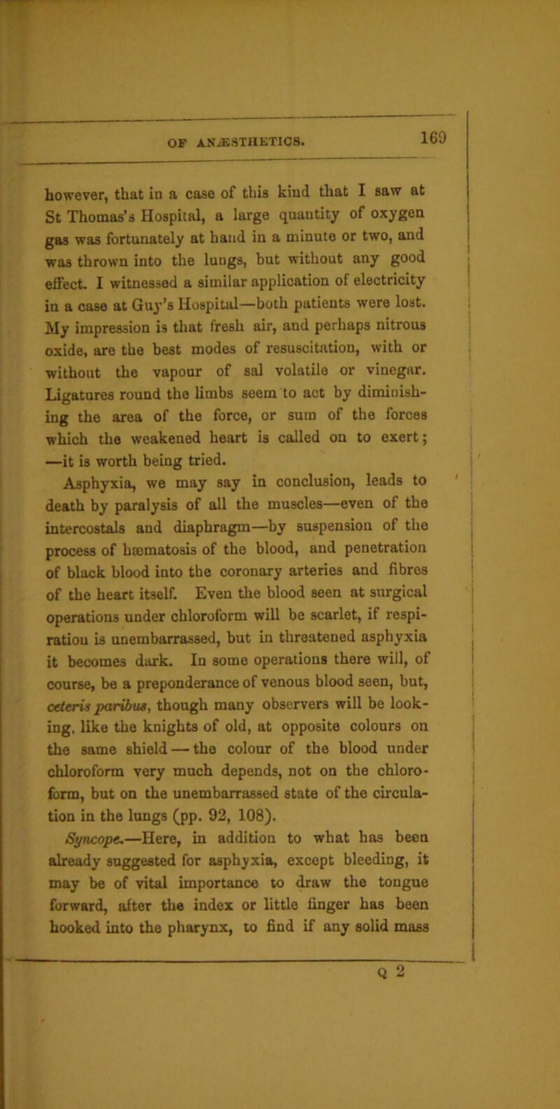 however, that in a case of this kind that I saw at St Thomas’s Hospital, a large quantity of oxygen gas was fortunately at baud in a minute or two, and was thrown into the lungs, but without any good effect. I witnessed a similar application of electricity in a case at Guy’s Hospital—both patients were lost. My impression is that fresh air, and perhaps nitrous oxide, are the best modes of resuscitation, with or without the vapour of sal volatile or vinegar. Ligatures round the limbs seem to act by diminish- ing the area of the force, or sum of the forces which the weakened heart is called on to exert; —it is worth being tried. Asphyxia, we may say in conclusion, leads to death by paralysis of all the muscles—even of the intercostals and diaphragm—by suspension of the process of hmmatosis of the blood, and penetration of black blood into the coronary arteries and fibres of the heart itself. Even the blood seen at surgical operations under chloroform will be scarlet, if respi- ration is unembarrassed, but hi threatened asphyxia it becomes dark. In some operations there will, of course, be a preponderance of venous blood seen, but, ceteris paribus, though many observers will be look- ing, like the knights of old, at opposite colours on the same shield — the colour of the blood under chloroform very much depends, not on the chloro- form, but on the unembarrassed state of the circula- tion in the lungs (pp. 92, 108). Syncope,—Here, in addition to what has been already suggested for asphyxia, except bleeding, it may be of vital importance to draw the tongue forward, after the index or little finger has been hooked into the pharynx, to find if any solid mass Q 2