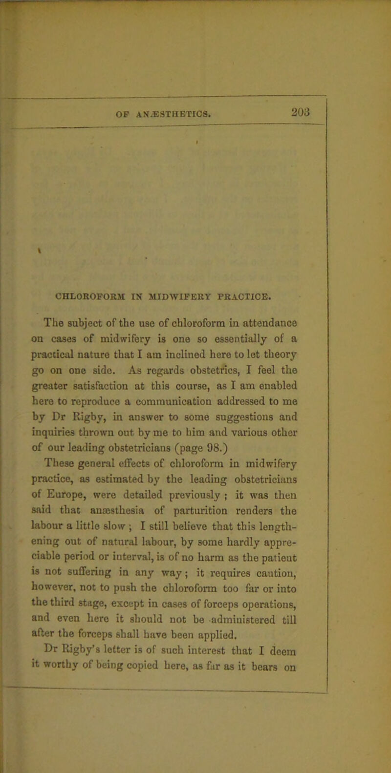 t chloroform; in midwifery practice. The subject of the use of chloroform in attendance on cases of midwifery is one so essentially of a practical nature that I am inclined here to let theory go on one side. As regards obstetrics, I feel the greater satisfaction at this course, as I am enabled here to reproduce a communication addressed to me by Dr Rigby, in answer to some suggestions and inquiries thrown out by me to him and various other of our leading obstetricians (page 98.) These general eflfects of chloroform in midwifery practice, as estimated by the leading obstetricians of Europe, were detailed previously ; it was then said that anaesthesia of parturition renders the labour a little slow ; I still believe that this length- ening out of natural labour, by some hardly appre- ciable period or interval, is of no harm as the patient is not suffering in any way; it requires caution, however, not to push the chloroform too far or into the third stage, except in cases of forceps operations, and even here it should not be administered till after the forceps shall have been applied. Dr Rigby’s letter is of such interest that I deem it worthy of being copied here, as far as it bears on