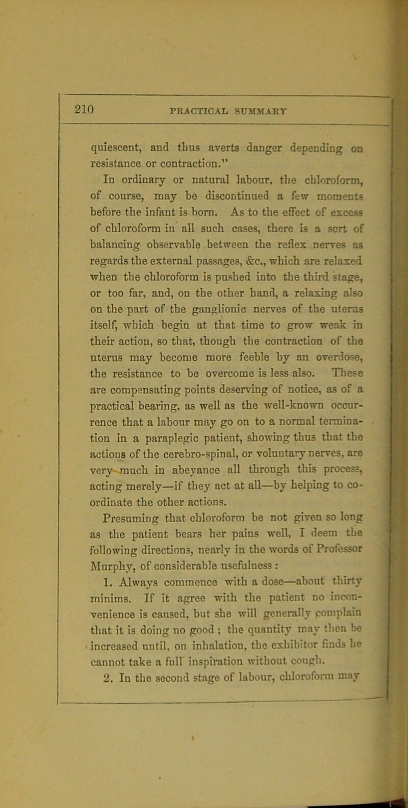 quiescent, and thus averts danger depending on resistance or contraction.” In ordinary or natural labour, the chloroform, of course, may be discontinued a few moments before the infant is bom. As to the effect of excess of chloroform in all such cases, there is a sort of balancing observable between the reflex nerves as regards the external passages, &c., which are relaxed when the chloroform is pushed into the third stage, or too far, and, on the other hand, a relaxing also on the part of the ganglionic nerves of the uterus itself, which begin at that time to grow weak in their action, so that, though the contraction of the uterus may become more feeble by an overdose, the resistance to be overcome is less also. These are compensating points deserving of notice, as of a practical bearing, as well as the well-known occur- rence that a labour may go on to a normal termina- tion in a paraplegic patient, showing thus that the actions of the cerebro-spinal, or voluntary nerves, are very-much in abeyance all through this process, acting merely—if they act at all—by helping to co- ordinate the other actions. Presuming that chloroform be not given so long as the patient bears her pains well, I deem the following directions, nearly in the words of Professor Murphy, of considerable usefulness : 1. Always commence with a dose—about thirty minims. If it agree with the patient no incon- venience is caused, but she will generally pomplain that it is doing no good ; the quantity may then be < increased until, on inhalation, the exhibitor finds he cannot take a full inspiration without cough. 2. In the second stage of labour, chloroform may