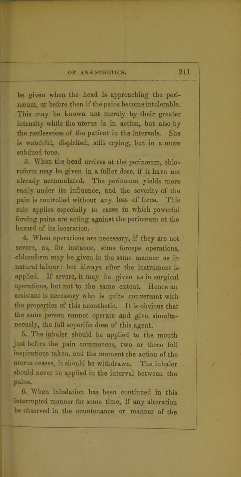 be piven when the head is approaching the peri- nsBum, or before tlien if the pains become intolerable. This may be known not merely by their greater intensity while the uterus is in action, but also by the restlessness of the patient in the intervals. She is watchful, dispirited, still crying, but in a more subdued tone. 3. When the head arrives at the perinjeum, chlo- roform may be given in a fuller dose, if it have not already accumulated. The perinmum yields more easily under its influence, and the severity of the pain is controlled without any loss of force. This rule applies especially to cases in which powerful forcing pains are acting against the perinaeum at the hazard of its laceration. 4. When operations are necessary, if they are not severe, as, for instance, some forceps operations, chloroform may be given in the same manner as in natural labour: but always after the instrument is applied. If severe, it may be given as in surgical operations, but not to the same extent. Hence an assistant is necessary who is quite conversant with the properties of this anxsthetic. It is obvious that the same person cannot operate and give, simulta- neously, the full soporific dose of this agent. 5. The inlialer should be applied to the mouth just before the pain commences, two or three full inspirations taken, and the moment the action of the uterus ceases, it should be withdrawn. The inhaler should never be applied in the interval between the pains. I C. When inhalation has been continued in this ( interrupted manner for some time, if any alteration j be observed in the countenance or manner of the