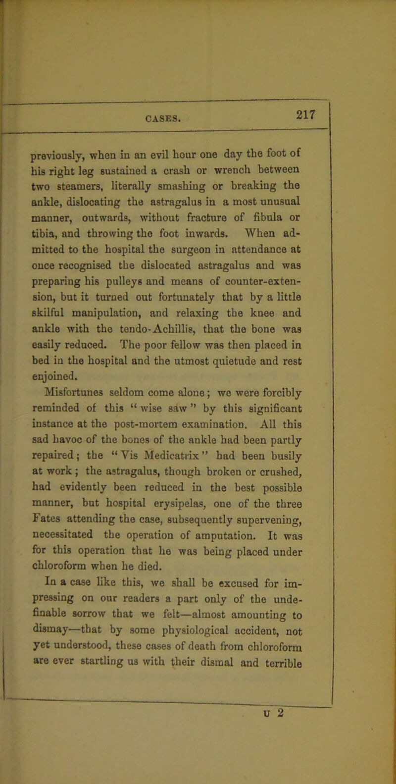 his right leg sustained a crash or wrench between two steamers, literally smashing or breaking the ankle, dislocating the astragalus in a most unusual manner, outwards, without fracture of fibula or tibia, and throwing the foot inwards. When ad- mitted to the hospital the surgeon in attendance at once recognised the dislocated astragalus and was preparing bis pulleys and means of counter-exten- sion, but it turned out fortunately that by a little skilful manipulation, and relaxing tbe knee and ankle with the tendo-Achillis, that the bone was easily reduced. The poor fellow was then placed in bed in the hospital and the utmost quietude and rest enjoined. Misfortunes seldom come alone; we were forcibly reminded of this “ wise saw ” by this significant instance at the post-mortem examination. All this sad havoc of the bones of the ankle had been partly repaired; the “ Vis Medicatiix ” had been busily at work ; the astragalus, though broken or crushed, had evidently been reduced in the best possible manner, but hospital erysipelas, one of the three Fates attending the case, subsequently supervening, necessitated the operation of amputation. It was for this operation that he was being placed under chloroform when he died. In a case like this, we shall be excused for im- pressing on our readers a part only of the unde- finable sorrow that we felt—almost amounting to dismay—that by some physiological accident, not yet understood, these cases of death from chloroform are ever startling us with their dismal and terrible