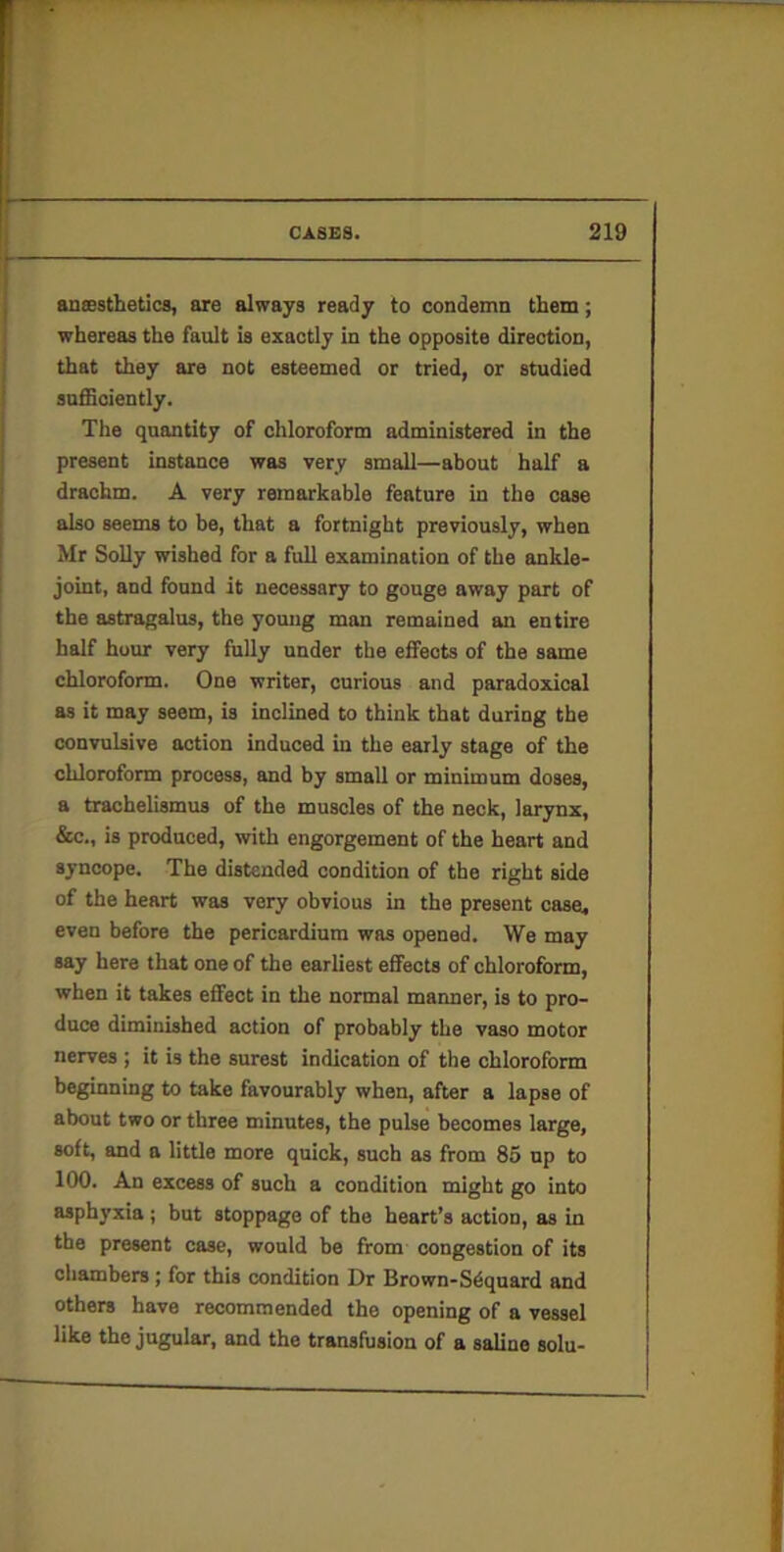 aneestbetics, are always ready to condemn them; whereas the fault is exactly in the opposite direction, that they are not esteemed or tried, or studied sufficiently. The quantity of chloroform administered in the present instance was very small—about half a drachm. A very remarkable feature in the case also seems to be, that a fortnight previously, when Mr SoUy wished for a full examination of the ankle- joint, and found it necessary to gouge away part of the astragalus, the yomig man remained an entire half hour very fully under the effects of the same chloroform. One writer, curious and paradoxical as it may seem, is inclined to think that during the convulsive action induced in the early stage of the chloroform process, and by small or minimum doses, a trachelismus of the muscles of the neck, larynx, &c., is produced, with engorgement of the heart and syncope. The distended condition of the right side of the heart was very obvious in the present caseu even before the pericardium was opened. We may say here that one of the earliest effects of chloroform, when it takes effect in the normal manner, is to pro- duce diminished action of probably the vaso motor nerves ; it is the surest indication of the chloroform beginning to take favourably when, after a lapse of about two or three minutes, the pulse becomes large, soft, and a little more quick, such as from 85 np to 100. An excess of such a condition might go into asphyxia ; but stoppage of the heart’s action, as in the present case, would be from congestion of its chambers; for this condition Dr Brown-Sdquard and others have recommended the opening of a vessel like the jugular, and the transfusion of a saline solu-