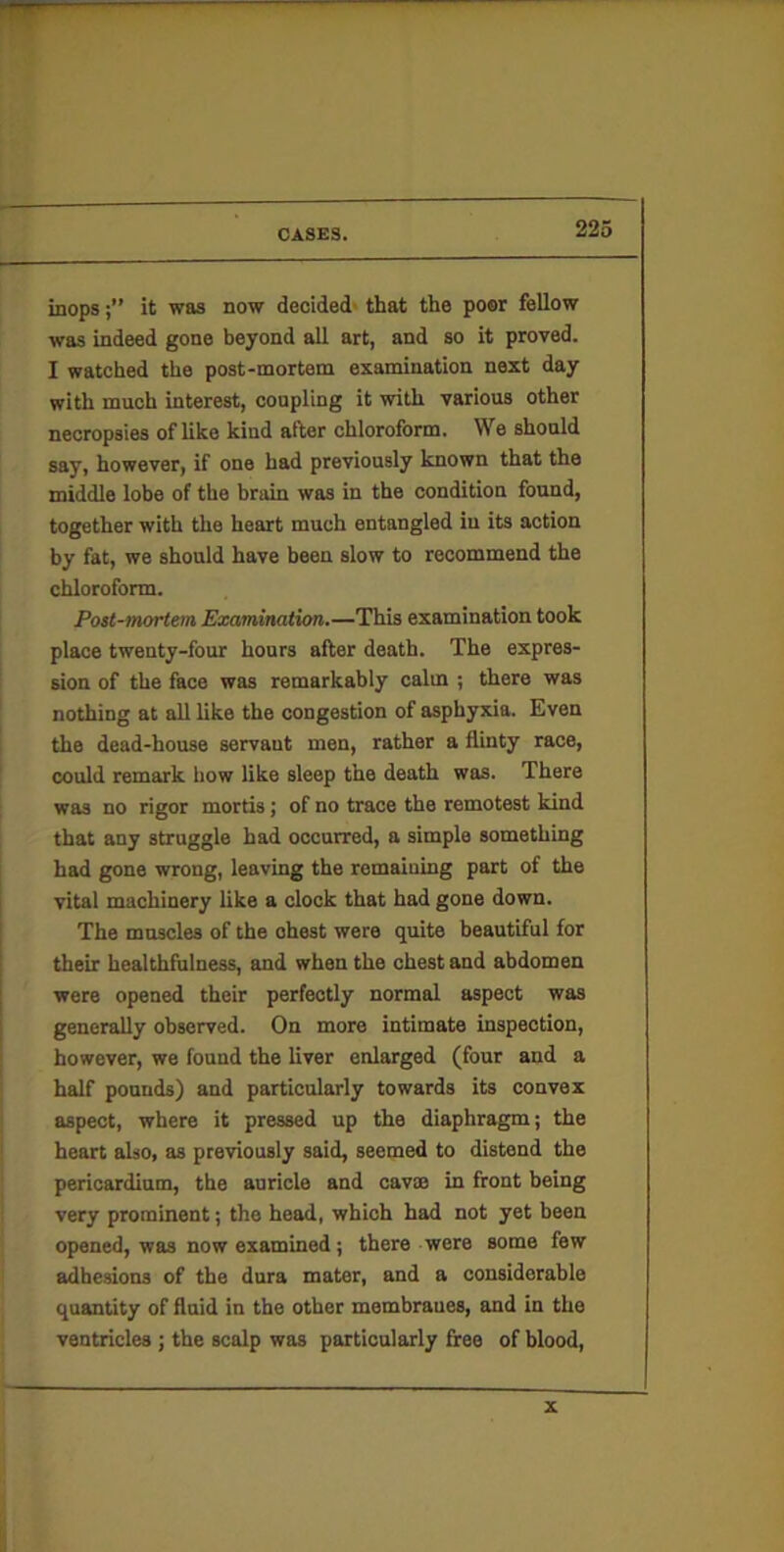 inopsit was now decided' that the poor fellow was indeed gone beyond all art, and so it proved. I watched the post-mortem examination next day with much interest, coupling it with various other necropsies of like kind after chloroform. We should say, however, if one had previously known that the middle lobe of the brain was in the condition found, together with the heart much entangled in its action by fat, we should have been slow to recommend the chloroform. Post-mortem Examination.—This examination took place twenty-four hours after death. The expres- sion of the face was remarkably calm ; there was nothing at all like the congestion of asphyxia. Even the dead-house servant men, rather a flinty race, could remark how like sleep the death was. There was no rigor mortis; of no trace the remotest kind that any struggle had occurred, a simple something had gone wrong, leaving the remaining part of the vital machinery like a clock that had gone down. The muscles of the chest were quite beautiful for their healthfiilness, and when the chest and abdomen were opened their perfectly normal aspect was generally observed. On more Intimate inspection, however, we found the liver enlarged (four and a half pounds) and particularly towards its convex aspect, where it pressed up the diaphragm; the heart also, as previously said, seemed to distend the pericardium, the auricle and cavse in front being very prominent; the head, which had not yet been opened, was now examined; there were some few adhesions of the dura mater, and a considerable quantity of fluid in the other membranes, and in the ventricles ; the scalp was particularly free of blood. X