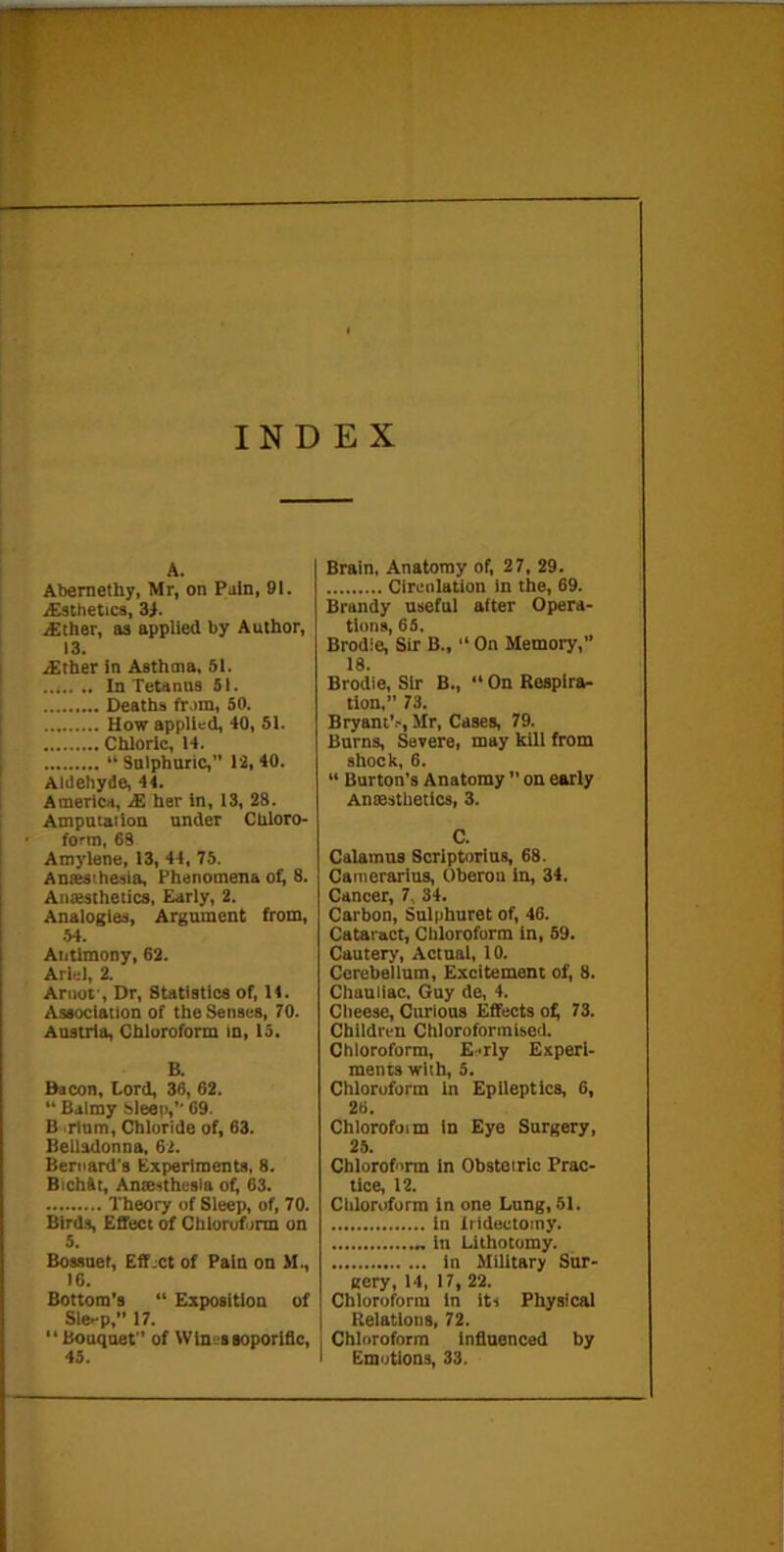 INDEX A. Abernelhy, Mr, on Pain, 91. aEsthetics, Zi. .a:[her, as applied by Author, 13. i£tber in Asthma, SI. In Tetanns 51. Deaths fram, 50. How applied, 40, 51. Chloric, 14. “ Snlphuric, 12, 40. Aldehyde, 44. America, £ her in, 13, 28. Ampntailon under Chloro- form, 68 Amylene, 13, 44, 75. Anaesthesia, Phenomena oi^ 8. Aniesthetics, Early, 2. Analogies, Argument from, .54. Antimony, 62. Ariel, 2. Ariiot', Dr, Statistics of, 14. Association of the Senses, 70. Austria, Chloroform in, 15. B. Bacon, Lord, 36, 62. “ Balmy Sleep,’’ 69. B ,rtnm. Chloride of, 63. Belladonna, 62. Bernard's Experiments, 8. BichAt, Anaesthesia of^ 63. Theory of Sleep, of, 70. Blrd.s, Effect of Chloroform on 5. Bossnet, Eff.ct of Pain on M., 16. Bottom's “ Exposition of Sle-p, 17. “ Bouquet of Wines soporific, 45. Brain. Anatomy of, 27. 29. Circulation in the, 69. Brandy useful after Opera- tions, 65. Brodie, Sir B.,  On Memory,” 18. Brodie, Sir B., “ On Respires tion,” 73. Bryant’.-, Mr, Cases, 79. Burns, Severe, may kill from shock, 6. “ Burton’s Anatomy ” on early Aniesthetics, 3. C. Calamus Scrlptorius, 68. Canierarlus, Oberou in, 34. Cancer, 7, 34. Carbon, Sulphuret of, 46. Cataract, Chloroform in, 59. Cautery, Actual, 10. Cerebellum, Excitement of, 8. Chauliac. Guy de, 4. Cheese, Curious Effects o^ 73. Children Chloroformised. Chloroform, E.'rly Experi- ments with, 5. Chloroform in Epileptics, 6, 26. Chlorofoim In Eye Surgery, 25. Chloroform In Obstetric Prac- tice, 12. Chlortiform in one Lung, 51, In Iridectomy. in Lithotomy. in Military Sur- gery, 14, 17, 22. Chloroform in its Physical Relations, 72. I Chloroform infinenced by < Emotions, 33.