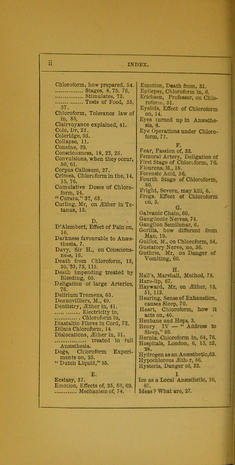Stages, 8, 75, 76. Stimalates, 73. Tests of Food, 55, 57. Chloroform, Tolerance law of in, 85, Clairvoyance explained, 41. Cole, Dr, 2 2. Coleridge, 95. Collapse, 11. Coneine, 39. Consciousness, 18, 23, 25. Convulsions, when they occur, 50, 61. Corpus Callosum, 27. Crimea, Chloroform in the, 14, 15, 76. Cumulative Doses of Chloro- form, 24. “ Curara, 37, 63. Curling, Mr, on .^ther in Te- tanus, 13. D. D’Alembert, Effect of Pain on, 16. Darkness favourable to Anms- tliesla, 7. Davy, Sir H., on Conscious- ness, 16. Death from Chloroform, 13, 30, 33, 73, 115, Death impending treated by Bleeding, 60. Deligation of large Arteries, 76. Delirium I'remens, 63. Dennovilliers. M., 49. Dentistry, jEther in, 41. Electricity in, Chloroform in, Diastaltlc Fibres in Cord, 72. Dilute Chloroform, 14. Dislocations, .Ether in, 51. treated in full Antesthesia. Dogs, Chloroform Experi- ments on, 25, “ Dutch Liquid,” 55. E. Ecstasy, 37. Emotion, Effects of, 25, 50, 69. Mechanism of, 74. Epilepsy, Chloroform in, 6. Erichsen, Professor, on Chlo- roform. 51. Eyelids, Effect of Chlorolorm on, 14. Eyes turned up in Anaesthe- sia, 8. Eye Operations under Chloro- form, 77. F. Fear, Passion of, 33. Femoral Artery, Deligation of First Stage of Chloroform, 7 a Flourens, M., 15. Forensic Acid, 56. Fourth Stage of Chloroform, 80. Fright, Severe, may kill, 6. Frogs, Effect of Chloroform on, 5. G. Galvanic Chain, 60. Ganglionic Nerves, 74. Ganglion Semilunar, 6. Gorilla, how different from Man, 19. GuUlot, M., on Chloroform, 54. Gustatory Nerve, no, 3a Guthri^ ilr, on Danger of Vomiting, 60. H. Hall's, Marshall, Method, 7a Hare-lip, 67. Hayward, Mr, on Either, I a 51, 112. Hearing, Sense of Exhaustion, causes Sleep, 70. Heart, Chloroform, how it acts on, 40. Henbane and Hops, 3. Henry IV — “ Address to Sleep,” 69. Hernia. Chloroform in, 64, 7a Hospitals, London, 6, 13, z2, 28. Hydrogen as an Anaisthetic,63. Hypochlorous Ethi r, 56. Hysteria, Danger of, 22. I. Ice as a Local Anesthetic, 10, 87. Ideas ? What are, 27.