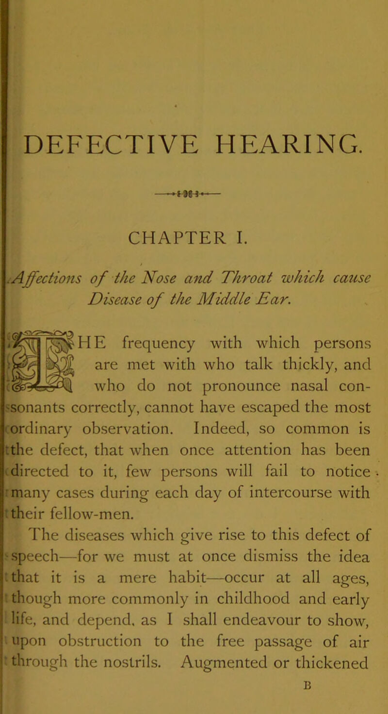 —-HH*-— CHAPTER I. iAffections of the Nose and Throat which catise Disease of the Middle Ear. frequency with which persons with who talk thickly, and who do not pronounce nasal con- ssonants correctly, cannot have escaped the most I ordinary observation. Indeed, so common is tthe defect, that when once attention has been 'directed to it, few persons will fail to notice rmany cases during each day of intercourse with t their fellow-men. The diseases which give rise to this defect of ' .speech—for we must at once dismiss the idea : that it is a mere habit—occur at all ages, : though more commonly in childhood and early life, and depend, as I shall endeavour to show, upon obstruction to the free passage of air ‘ through the nostrils. Augmented or thickened B