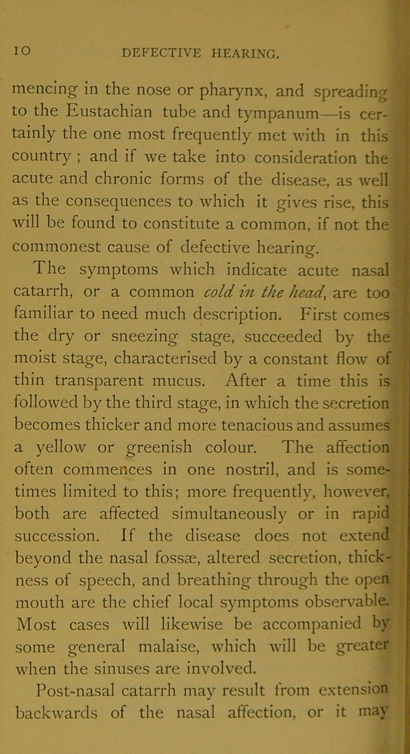 lO mencing in the nose or pharynx, and spreading to the Eustachian tube and tympanum—is cer- tainly the one most frequently met with in this country ; and if we take into consideration the acute and chronic forms of the disease, as well as the consequences to which it gives rise, this will be found to constitute a common, if not the commonest cause of defective hearing. The symptoms which indicate acute nasal : catarrh, or a common cold in the head, too . familiar to need much description. First comes the dry or sneezing stage, succeeded by the moist stage, characterised by a constant flow of thin transparent mucus. After a time this is followed by the third stage, in which the secretion becomes thicker and more tenacious and assumes a yellow or greenish colour. The affection often commences in one nostril, and is some- times limited to this; more frequently, however, both are affected simultaneously or in rapid succession. If the disease does not extend beyond the nasal fossae, altered secretion, thick- ness of speech, and breathing through the open mouth are the chief local symptoms observable. Most cases will likewise be accompanied by some general malaise, which will be greater when the sinuses are involved. t Post-nasal catarrh may result from extension f backwards of the nasal affection, or it may |