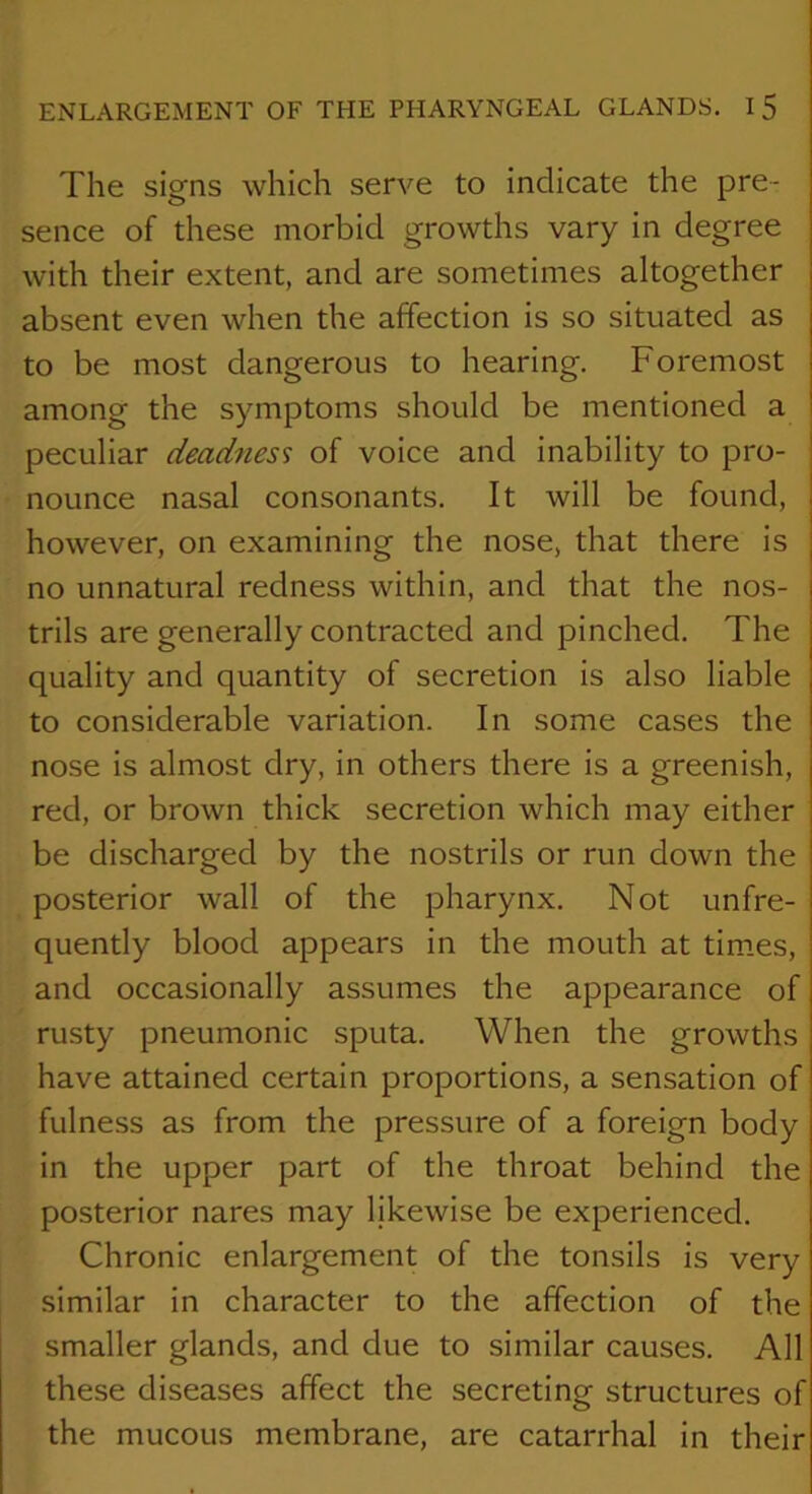 The signs which serve to indicate the pre- sence of these morbid growths vary in degree with their extent, and are sometimes altogether absent even when the affection is so situated as to be most dangerous to hearing. Foremost among the symptoms should be mentioned a peculiar deadness of voice and inability to pro- nounce nasal consonants. It will be found, however, on examining the nose, that there is no unnatural redness within, and that the nos- trils are generally contracted and pinched. The quality and quantity of secretion is also liable to considerable variation. In some cases the nose is almost dry, in others there is a greenish, red, or brown thick secretion which may either be discharged by the nostrils or run down the posterior wall of the pharynx. Not unfre- quently blood appears in the mouth at tim.es, and occasionally assumes the appearance of rusty pneumonic sputa. When the growths have attained certain proportions, a sensation of fulness as from the pressure of a foreign body in the upper part of the throat behind the posterior nares may likewise be experienced. Chronic enlargement of the tonsils is very similar in character to the affection of the smaller glands, and due to similar causes. All these diseases affect the secreting structures of the mucous membrane, are catarrhal in their