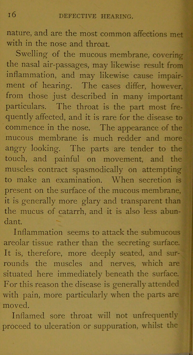 nature, and are the most common affections met with in the nose and throat. Swelling- of the mucous membrane, covering the nasal air-passages, may likewise result from inflammation, and may likewise cause impair- ment of hearing. The cases differ, however, from those just described in many important particulars. The throat is the part most fre- quently affected, and it is rare for the disease to commence in the nose. The appearance of the mucous membrane is much redder and more angry looking. The parts are tender to the touch, and painful on movement, and the muscles contract spasmodically on attempting to make an examination. When secretion is present on the surface of the mucous membrane, it is generally more glary and transparent than the mucus of catarrh, and it is also less abun- dant. Inflammation seems to attack the submucous areolar tissue rather than the secreting surface. It is, therefore, more deeply seated, and sur- rounds the muscles and nerves, which are situated here immediately beneath the surface. For this reason the disease is generally attended with pain, more particularly when the parts are moved. Inflamed sore throat will not unfrequently proceed to ulceration or suppuration, whilst the