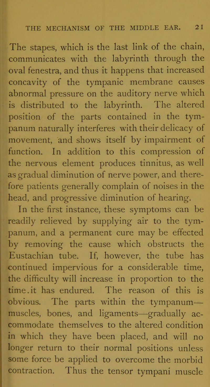 The stapes, which is the last link of the chain, communicates with the labyrinth through the oval fenestra, and thus it happens that increased concavity of the tympanic membrane causes abnormal pressure on the auditory nerve which is distributed to the labyrinth. The altered position of the parts contained in the tym- panum naturally interferes with their delicacy of movement, and shows itself by impairment of function. In addition to this compression of the nervous element produces tinnitus, as well as gradual diminution of nerve power, and there- fore patients generally complain of noises in the head, and progressive diminution of hearing. In the first instance, these symptoms can be readily relieved by supplying air to the tym- panum, and a permanent cure may be effected by removing the cause which obstructs the Eustachian tube. If, however, the tube has continued impervious for a considerable time, the difficulty will increase in proportion to the time.it has endured. The reason of this is obvious. The parts within the tympanum— muscles, bones, and ligaments—gradually ac- commodate themselves to the altered condition in which they have been placed, and will no longer return to their normal positions unless some force be applied to overcome the morbid contraction. Thus the tensor tympani muscle