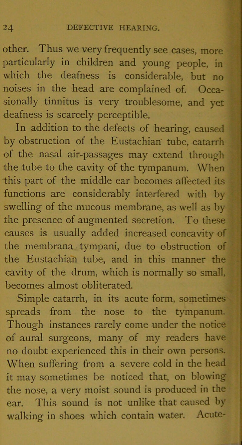 Other. Thus we very frequently see cases, more f particularly in children and young people, in which the deafness is considerable, but no noises in the head are complained of. Occa- sionally tinnitus is very troublesome, and yet f deafness is scarcely perceptible. ' In addition to the defects of hearing, caused I by obstruction of the Eustachian tube, catarrh i of the nasal air-passages may extend through ! the tube to the cavity of the tympanum. When . this part of the middle ear becomes affected its functions are considerably interfered with by swelling of the mucous membrane, as well as by the presence of augmented secretion. To these causes is usually added increased concavity of the membrana tympani, due to obstruction of the Eustachian tube, and in this manner the cavity of the drum, which is normally so small, becomes almost obliterated. Simple catarrh, in its acute form, sometimes spreads from the nose to the tympanum. Though instances rarely come under the notice of aural surgeons, many of my readers have no doubt experienced this in their own persons. When suffering from a severe cold in the head it may sometimes be noticed that, on blowing the nose, a very moist sound is produced in the ear. This sound is not unlike that caused by walking in shoes which contain water. Acute-