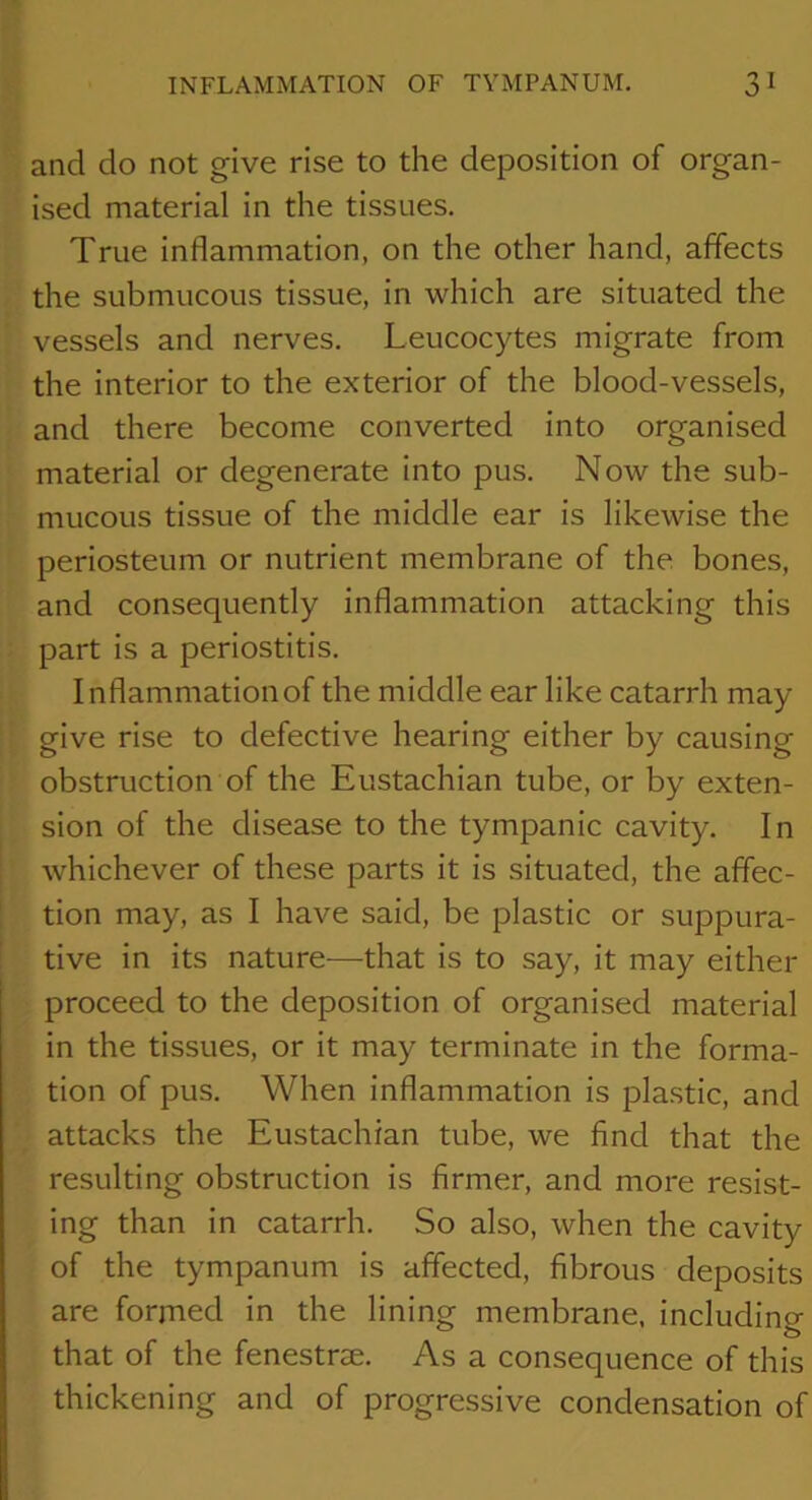 and do not give rise to the deposition of organ- ised material in the tissues. True inflammation, on the other hand, affects the submucous tissue, in which are situated the vessels and nerves. Leucocytes migrate from the interior to the exterior of the blood-vessels, and there become converted into organised material or degenerate into pus. Now the sub- mucous tissue of the middle ear is likewise the periosteum or nutrient membrane of the bones, and consequently inflammation attacking this part is a periostitis. Inflammation of the middle ear like catarrh may give rise to defective hearing either by causing obstruction of the Eustachian tube, or by exten- sion of the disease to the tympanic cavity. In whichever of these parts it is situated, the affec- tion may, as I have said, be plastic or suppura- tive in its nature-—that is to say, it may either proceed to the deposition of organised material in the tissues, or it may terminate in the forma- tion of pus. When inflammation is plastic, and attacks the Eustachian tube, we find that the resulting obstruction is firmer, and more resist- ing than in catarrh. So also, when the cavity of the tympanum is affected, fibrous deposits are formed in the lining membrane, including that of the fenestrae. As a consequence of this thickening and of progressive condensation of