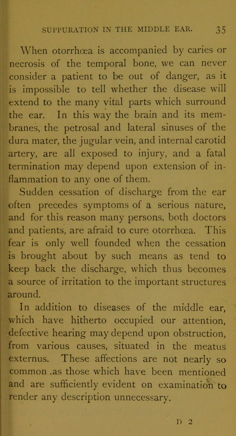 When otorrhoea is accompanied by caries or necrosis of the temporal bone, we can never consider a patient to be out of danger, as it is impossible to tell whether the disease will extend to the many vital parts which surround the ear. In this way the brain and its mem- branes, the petrosal and lateral sinuses of the dura mater, the jugular vein, and internal carotid artery, are all exposed to injury, and a fatal termination may depend upon extension of in- flammation to any one of them. Sudden cessation of discharge from the ear often precedes symptoms of a serious nature, and for this reason many persons, both doctors and patients, are afraid to cure otorrhcea. This fear is only well founded when the cessation is brought about by such means as tend to keep back the discharge, which thus becomes a source of irritation to the important structures around. In addition to diseases of the middle ear, which have hitherto occupied our attention, defective hearing may depend upon obstruction, from various causes, situated in the meatus externus. These affections are not nearly so common .as those which have been mentioned and are sufficiently evident on examinatio'n to render any description unnecessary. I) 2