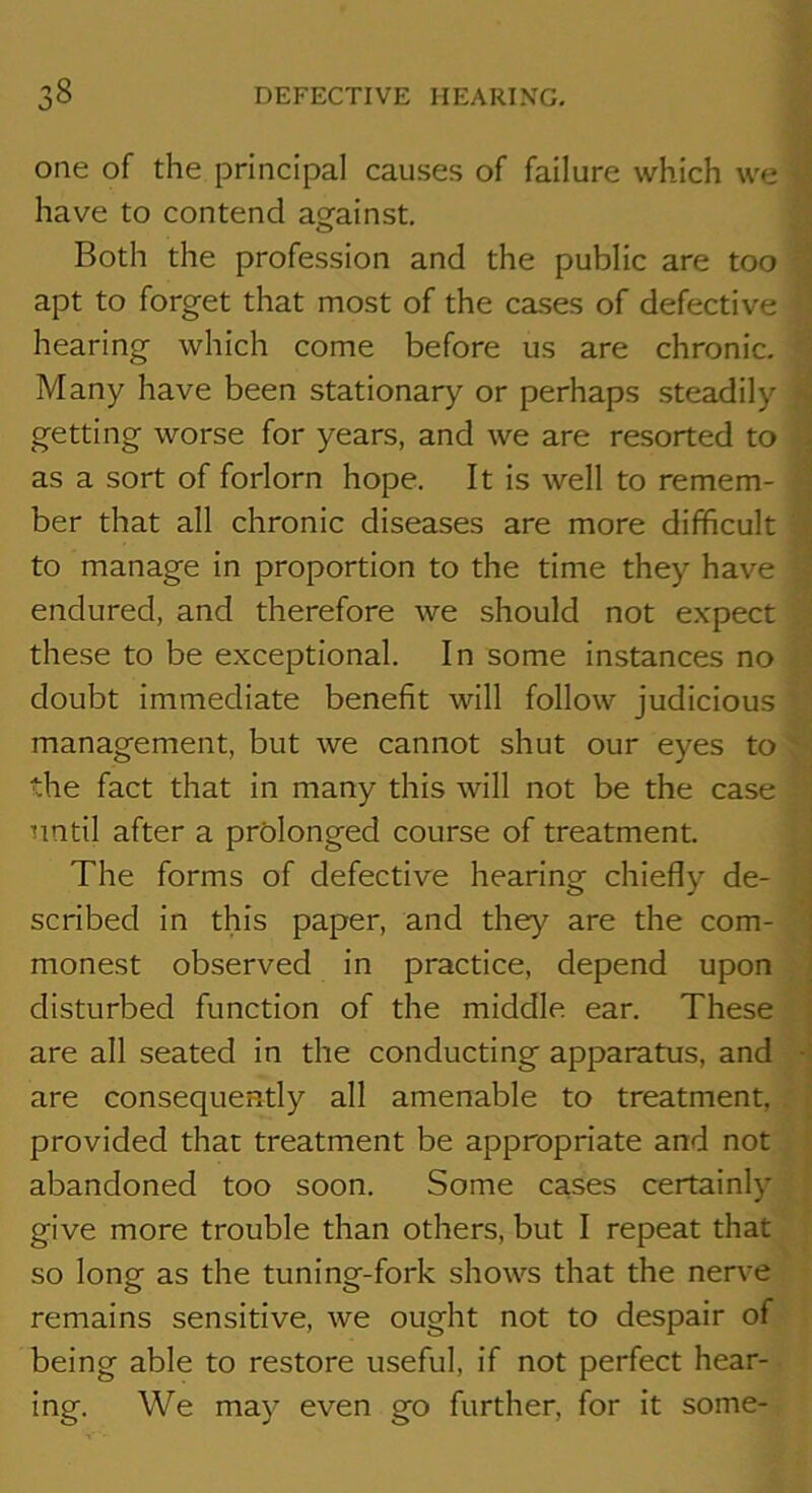 one of the principal causes of failure which we ^ have to contend agfainst. Both the profession and the public are too ^ apt to forget that most of the cases of defective d hearing which come before us are chronic. ^ Many have been stationary or perhaps steadily ^ getting worse for years, and we are resorted to | as a sort of forlorn hope. It is well to remem- | ber that all chronic diseases are more difficult ? to manage in proportion to the time they have > endured, and therefore we should not expect 3 these to be exceptional. In some instances no doubt immediate benefit will follow judicious management, but we cannot shut our eyes to the fact that in many this will not be the case 1 until after a prolonged course of treatment. i The forms of defective hearing chiefly de- scribed in this paper, and they are the com- d monest observed in practice, depend upon disturbed function of the middle ear. These are all seated in the conducting apparatus, and • are consequently all amenable to treatment, : provided that treatment be appropriate and not f abandoned too soon. Some cases certainl}' I give more trouble than others, but I repeat that so long as the tuning-fork shows that the nerve remains sensitive, we ought not to despair of being able to restore useful, if not perfect hear- ing. We may even go further, for it some-