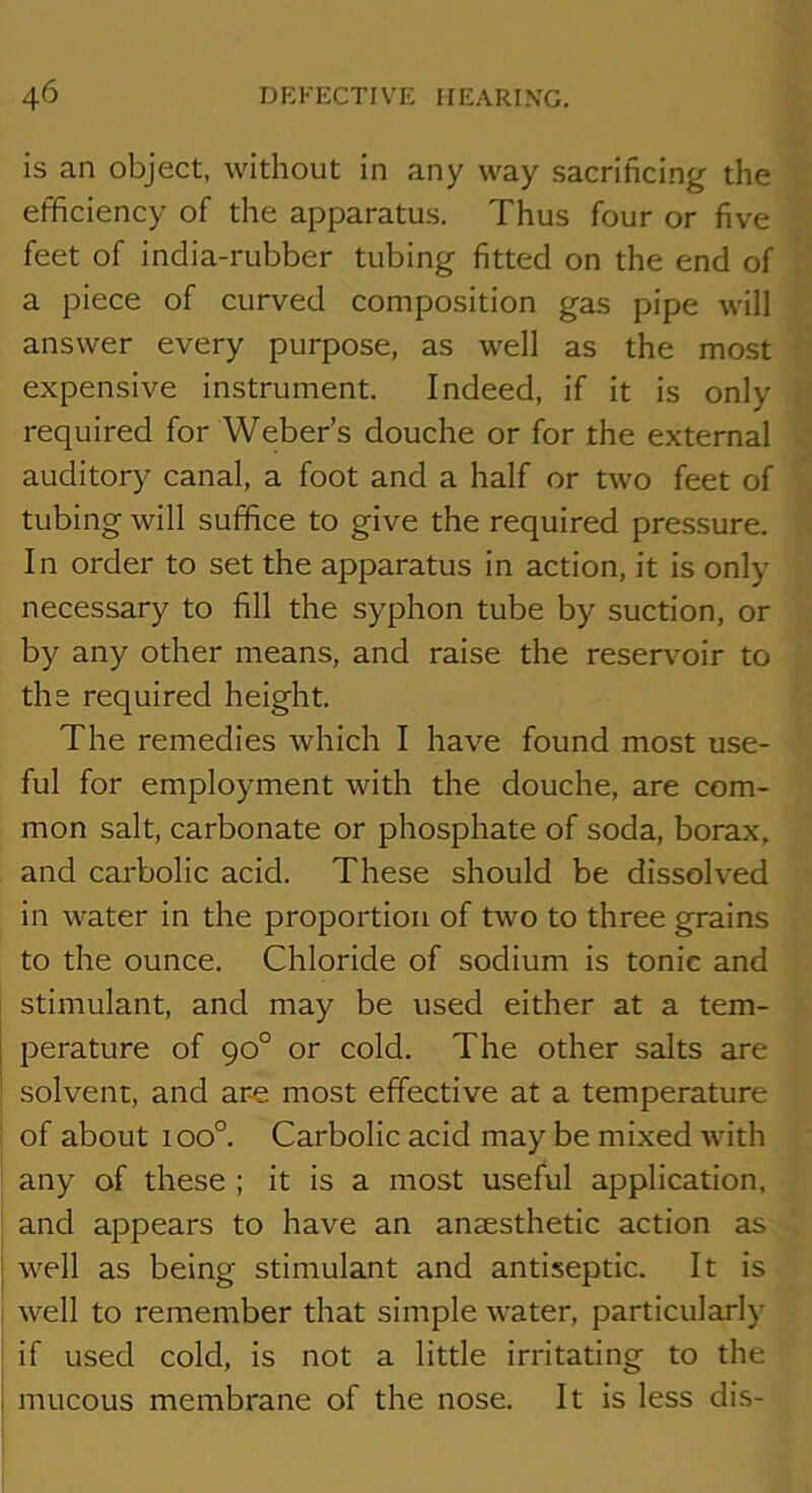 is an object, without in any way sacrificing the efficiency of the apparatus. Thus four or five feet of india-rubber tubing fitted on the end of a piece of curved composition gas pipe will answer every purpose, as well as the most expensive instrument. Indeed, if it is only required for Weber’s douche or for the external auditory canal, a foot and a half or two feet of tubing will suffice to give the required pressure. In order to set the apparatus in action, it is only- necessary to fill the syphon tube by suction, or by'^ any other means, and raise the reserv^oir to the required height. The remedies which I have found most use- ful for employment with the douche, are com- mon salt, carbonate or phosphate of soda, borax, and carbolic acid. These should be dissolved in water in the proportion of two to three grains to the ounce. Chloride of sodium is tonic and stimulant, and may be used either at a tem- i perature of 90° or cold. The other salts are i solvent, and are most effective at a temperature of about 100°. Carbolic acid may be mixed with any of these ; it is a most useful application, and appears to have an anaesthetic action as well as being stimulant and antiseptic. It is well to remember that simple water, particularly' if used cold, is not a little irritating to the mucous membrane of the nose. It is less dis-