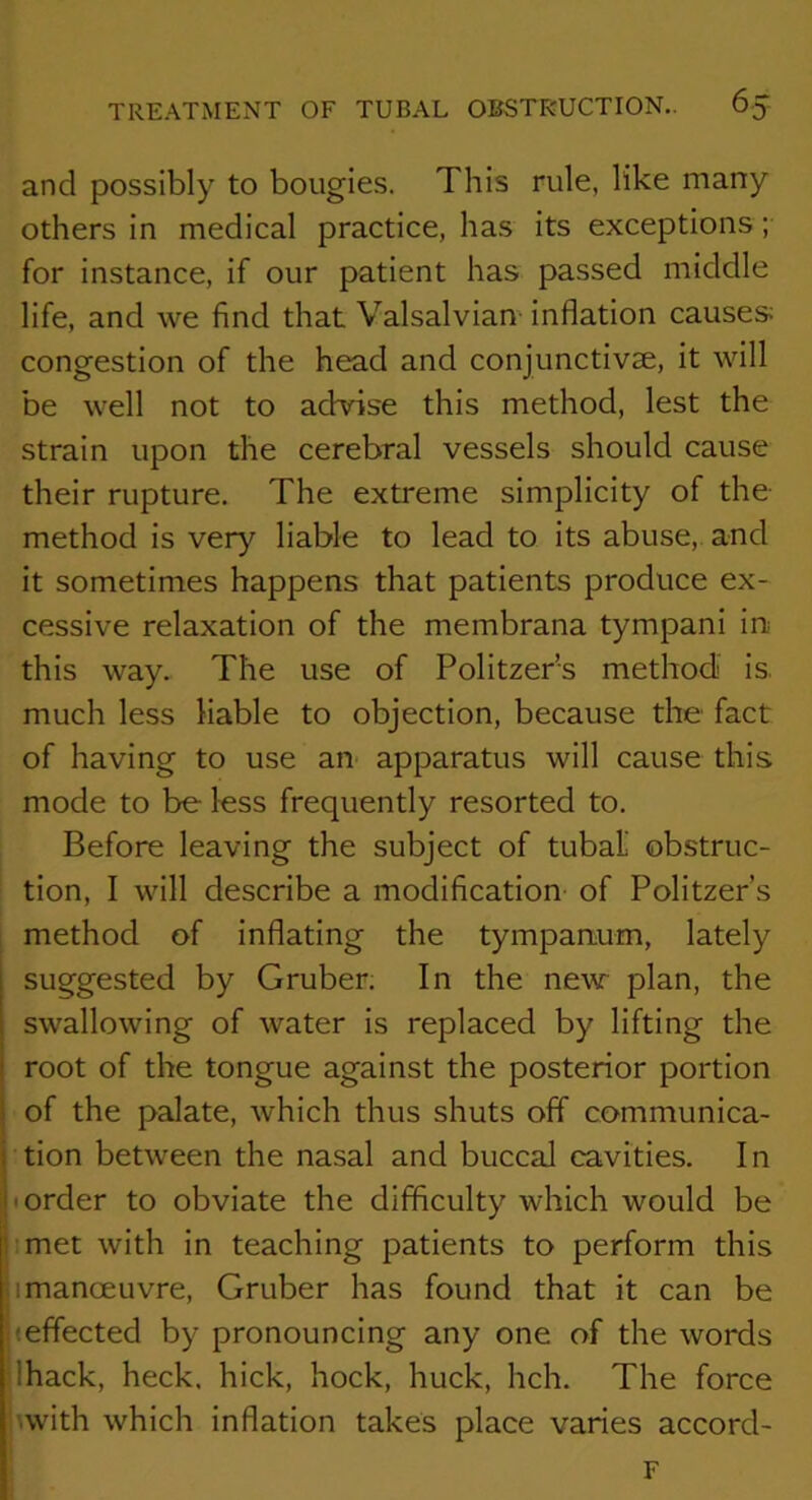 and possibly to bougies. This rule, like many others in medical practice, has its exceptions; for instance, if our patient has passed middle life, and we find that Valsalvian inflation causes congestion of the head and conjunctivae, it will be well not to adrise this method, lest the strain upon the cerebral vessels should cause their rupture. The extreme simplicity of the method is very liable to lead to its abuse, and it sometimes happens that patients produce ex- cessive relaxation of the membrana tympani in this way. The use of Politzer’s method is. much less liable to objection, because the fact of having to use an apparatus will cause this mode to be less frequently resorted to. Before leaving the subject of tubal' obstruc- tion, I will describe a modification of Politzer’s method of inflating the tympanum, lately suggested by Gruber. In the new plan, the swallowing of water is replaced by lifting the root of the tongue against the posterior portion of the palate, which thus shuts off communica- tion between the nasal and buccal cavities. In • order to obviate the difficulty which would be imet with in teaching patients to perform this 1 manoeuvre, Gruber has found that it can be (effected by pronouncing any one of the words lhack, heck, hick, hock, huck, hch. The force uvith which inflation takes place varies accord- ' F