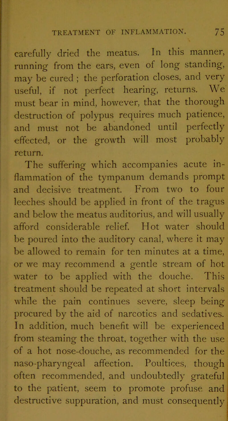 carefully dried the meatus. In this manner, running from the ears, even of long standing, may be cured ; the perforation closes, and very useful, if not perfect hearing, returns. We must bear in mind, however, that the thorough destruction of polypus requires much patience, and must not be abandoned until perfectly ' effected, or the growth will most probably return. The suffering which accompanies acute in- flammation of the tympanum demands prompt and decisive treatment. From two to four leeches should be applied in front of the tragus and below the meatus auditorius, and will usually afford considerable relief. Hot water should be poured into the auditory canal, where it may be allowed to remain for ten minutes at a time, or we may recommend a gentle stream of hot water to be applied with the douche. This treatment should be repeated at short intervals while the pain continues severe, sleep being procured by the aid of narcotics and sedatives. In addition, much benefit will be experienced from steaming the throat, together with the use of a hot nose-douche, as recommended for the naso-pharyngeal affection. Poultices, though often recommended, and undoubtedly grateful to the patient, seem to promote profuse and destructive suppuration, and must consequently