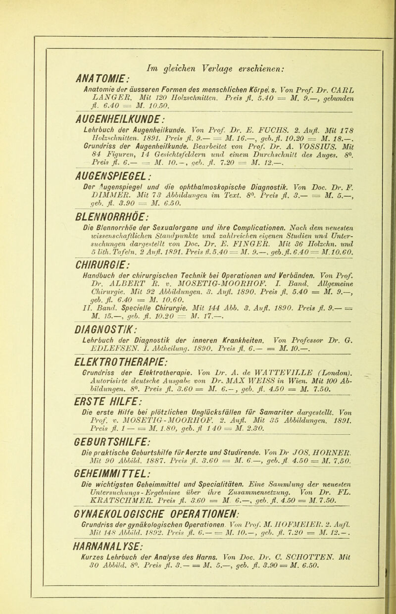 Im gleichen Verlage erschienen: ANATOMIE: Anatomie der äusseren Formen des menschlichen Körpe\ s. Von Prof. Dr. CARL LANGER. Mit 120 Holzschnitten. Preis fl. 5.40 ~ M. 9.—, gebunden fl. 6.40 = 31. 10.50. AUGENHEILKUNDE: Lehrbuch der Augenheilkunde. Von Prof. Dr. E. FUCHS. 2. Aufl. Mit 178 Holzschnitten. 1891. Preis fl. 9.— = 31. 16.—, geh. fl. 10.20 = M. 18.—. Grundriss der Augenheilkunde. Bearbeitet von Prof. Dr. A. VOSSIUS. Mit 84 Figuren, 14 Gesichtsfeldern und einem Durchschnitt des Auges. 8^. — Preis fl. 6.— = 31. 10.-, geh. fl. 7.20 = 31. 12.—. AUGENSPIEGEL: Der 'Augenspiegel und die ophthalmoskopische Diagnostik. Von Doc. Dr. F. DIMMER. Mit 73 Abbildungen im Text. 8^. Preis fl. 3.— = M. 5.—, geh. fl. 3.90 = 31. 6.50. BLeVnORRHÖE: Die Blennorrhoe der Sexualorgane und ihre CompUcationen. Nach dem neuesten wissenschaftlichen Standpunkte und zahlreichen eigenen Studien und Unter- suchungen dargestellt von Doc. Dr. E. FINGER. 3Iit 36 Holzchn. und 5 lith. Tafeln. 2 Aufl.. 1891. Preis d. 5.40 = 31. .9.—, geh.fl. 6.40 = 31,10.60. CHIRURGIE: Handbuch der chirurgischen Technik bei Operationen und Verbänden. Von Prof. Dr. ALBERT R. v. 3I0SETIG-M00RH0E\ I. Band. Allgemeine Chirurgie. 3Iit 92 Abbildungen. 3. Aufl. 1890. Preis fl. 5.40 = M. 9.—, geh. fl. 6.40 = 31. 10.60. II. Band. Specielle Chirurgie. Mit 144 Abh. 3. Aufl. 1890. Preis fl. 9.— = M. 15.—, geh. fl. 10.20 = 3J. 17.—. DIAGNOSTIK: Lehrbuch der Diagnostik der inneren Krankheiten. Von Professor Dr. G. EDLEFSEN. I. Abtheilung. 1890. Preis fl. 6.— = M. 10.—. ELEKTROTHERAPIE: Grundriss der Elektrotherapie. Von Dr. A. de WATTEVILLE (London). Autorisirte deutsche Ausgabe von Dr. 3IAX TVEISS in Wien. Mit 100 Ab- bildungen. 8^^. Preis fl. 3.60= 31. 6.— , geh. fl. 4.50 = M. 7.50. ERSTE HILFE': Die erste Hilfe bei plötzlichen Unglücksfällen für Samariter dargestellt. Von Prof. V. 310SETIG-3I00RH0F. 2. Aufl. Mit 35 Abbildungen. 1891. Preis fl. 1 — = 31. 1.80, geh. fl 1 40 = 31. 2.30. GEYÜRTShTlFE: Die praktische Geburtshilfe fürAerzte und Studirende. VonDr JOS. HORNER. 3Iit 90 Abbild. 1887. Preis fl. 3.60 = 31. 6.—, geh. fl. 4.50 = 31. 7.50. GEHEIMMITTEL: Die wichtigsten Geheimmittel und Specialitäten. Eine Sammlung der neuesten Untersuchungs-Ergebnisse übet' ihre Zusammensetzung. Von Dr. FL. KRATSCHMER. Preis fl. 3.60 = M. 6.—, geh, fl. 4.50 = 31 7.5^ GTNAEKOLOGISCHE OPERA TIONEN: Grundriss der gynäkologischen Operationen. Von Prof. 31. H0F3IEIER. 2. Aufl. 3Iit 148 Abbild. 1892. Preis fl. 6.— = 31. 10.-, geh. fl. 7.20 = 31. 12.-. HARNANALYSE: Kurzes Lehrbuch der Analyse des Harns. Von Doc. Dr. C. SCHOTTEN. Mit 30 Abbild. 8^. Preis fl. 3.— = 31. 5.—, geh. fl. 3.90 = M. 6.50.