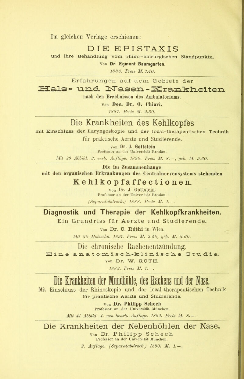 DIE EPISTAXIS und ihre Behandlung vom rhino - chirurgischen Standpunkte. Von Dr. Egmont Baumgarten. 1886. Preis M. 1.40. Erfahrungen auf dem G-ebiete der xaials- -u.ia.d. ISTasean. - ISIranfelieiten nach den Ergebnissen des Amhulatoriums. Von l)oc. l)r. 0. Cliiari. 1887. Preis M. 2.50. Die Krankheiten des Kehlkopfes mit Einschluss der Laryngoskopie und der local-therapeutischen Technik für praktische Aerzte und Studierende. Von Dr. J. Gottstein Professor an der Universität Breslau. Mit 39 Ahhild. 3. verh. Auflage. 1890. Preis M. 8.-, geh. M. 9.60. Die iiii Ziisamiiienliaiige mit deu organischen Erkrankungen des Centralnerveusysteins stehenden Kehlkopfaffectionen. Von Dr. J. Gottstein. Professor an der Universität Breslau. (Separatahih'ucl^.) 1888. Preis AI. 1. ~. Diagnostik und Therapie der Kehlkopfkrankheiten. Ein Grundriss für Aerzte und Studierende. Von Dr. C. Rethi in Wien. Alit 30 Holzschn. 1891. Preis M. 2.50, geh. M. 3.60. Die cliroiiisclie liaclieiieiitzündung. 7E1 lia. & a.na.to aran. isch.-irli3:i.iscli.e St-u.d.ie. Von Dr. W. ROTH. 1883. Preis AI. 1. — . Die Kraillieiten k Iiiiiölle, fles ßaclens uM t Nase. Mit Einschluss der Rhinoskopie und der local-therapeutischen Technik für praktische Aerzte und Studierende. Von Dr. Philipp Schech Professor an der Universität München. Mit 41 Ahhild. 4. neu hearh. Auflage. 1892. Preis M. 8. — . Die Krankheiten der Nebenhöhlen der Nase. Von Dr. Pliilipp Scbecli Professor an der Universität München. 2. Auflage. (Separatahdmck.) 1890, M. 1. — .