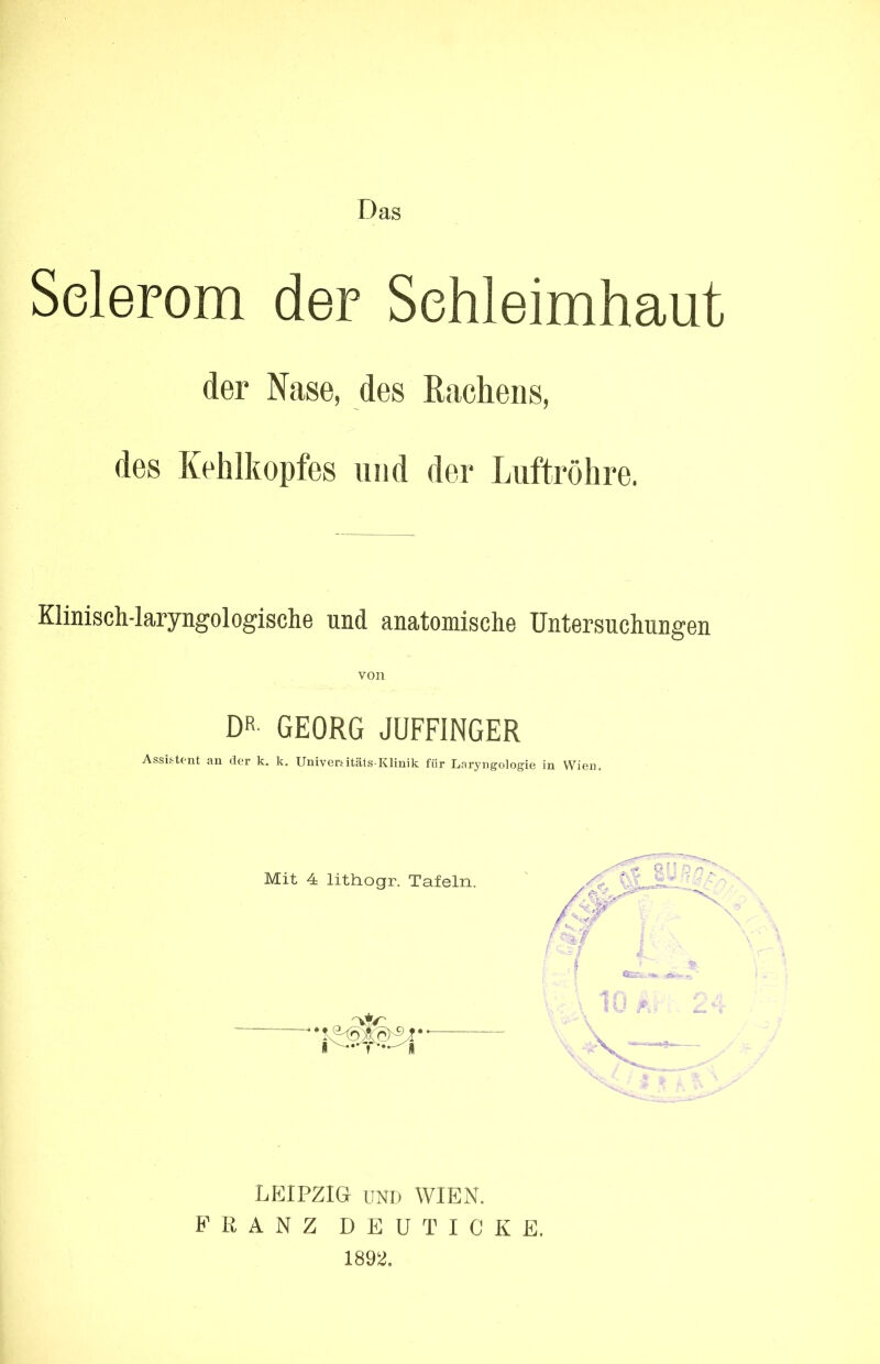 Das Selerom der Schleimhaut der Nase, des Rachens, des Kehlkopfes und der Luftröhre. Klinisch-laryngologisehe und anatomische Untersuchungen von DR- GEORG JUFFINGER Assistent an der k. k. Uni-vertitäts Klinik für Lai'yngologie in Wien Mit 4 litliogr. Tafeln. LEIPZIG UND WIEN. B’ R A N Z D E U T I C K E. 1892.