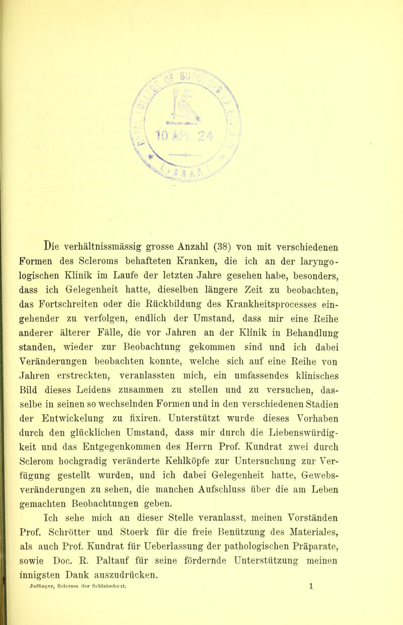 Die verhältnissmässig grosse Anzahl (38) von mit verschiedenen Formen des Scleroms behafteten Kranken, die ich an der laryngo- logischen Klinik im Laufe der letzten Jahre gesehen habe, besonders, dass ich Gelegenheit hatte, dieselben längere Zeit zu beobachten, das Fortschreiten oder die Kückbildung des Krankheitsprocesses ein- gehender zu verfolgen, endlich der Umstand, dass mir eine Eeihe anderer älterer Fälle, die vor Jahren an der Klinik in Behandlung standen, wieder zur Beobachtung gekommen sind und ich dabei Veränderungen beobachten konnte, welche sich auf eine Reihe von Jahren erstreckten, veranlassten mich, ein umfassendes klinisches Bild dieses Leidens zusammen zu stellen und zu versuchen, das- selbe in seinen so wechselnden Formen und in den verschiedenen Stadien der Entwickelung zu fixiren. Unterstützt wurde dieses Vorhaben durch den glücklichen Umstand, dass mir durch die Liebenswürdig- keit und das Entgegenkommen des Herrn Prof. Kundrat zwei durch Sclerom hochgradig veränderte Kehlköpfe zur Untersuchung zur Ver- fügung gestellt wurden, und ich dabei Gelegenheit hatte, Gewebs- veränderungen zu sehen, die manchen Aufschluss über die am Leben gemachten Beobachtungen geben. Ich sehe mich an dieser Stelle veranlasst, meinen Vorständen Prof. Schrötter und Stoerk für die freie Benützung des Materiales, als auch Prof. Kundrat für Ueberlassung der pathologischen Präparate, sowie Doc. R. Paltauf für seine fördernde Unterstützung meinen innigsten Dank auszudrücken.