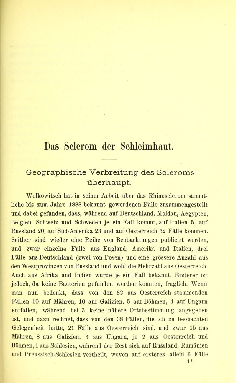 Geographische Verbreitung des Scleroms überhaupt Wolkowitsch hat in seiner Arbeit über das Rliinosclerom sämmt- liche bis zum Jahre 1888 bekannt gewordenen Fälle zusammengestellt und dabei gefunden, dass, während auf Deutschland, Moldau, Aegypten, Belgien, Schweiz und Schweden je ein Fall kommt, auf Italien 5, auf Russland 20, auf Süd-Amerika 23 und auf Oesterreich 32 Fälle kommen. Seither sind wieder eine Reihe von Beobachtungen publicirt worden, und zwar einzelne Fälle aus England, Amerika und Italien, drei Fälle aus Deutschland (zwei von Posenj und eine grössere Anzahl aus den Westprovinzen von Russland und wohl die Mehrzahl aus Oesterreich. Auch aus Afrika und Indien wurde je ein ^Fall bekannt. Ersterer ist jedoch, da keine Bacterien gefunden werden konnten, fraglich. Wenn man nun bedenkt, dass von den 32 aus Oesterreich stammenden Fällen 10 auf Mähren, 10 auf Galizien, 5 auf Böhmen, 4 auf Ungarn entfallen, während bei 3 keine nähere Ortsbestimmung angegeben ist, und dazu rechnet, dass von den 38 Fällen, die ich zu beobachten Gelegenheit hatte, 21 Fälle aus Oesterreich sind, und zwar 15 aus Mähren, 8 aus Galizien, 3 aus Ungarn, je 2 aus Oesterreich und Böhmen, 1 aus Schlesien, während der Rest sich auf Russland, Rumänien und Preussisch-Schlesien vertheilt, wovon auf ersteres allein 6 Fälle 1*