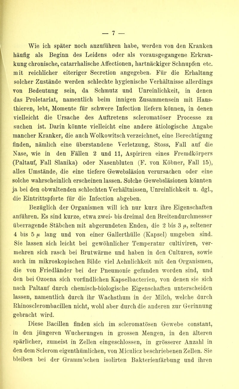 Wie ich später noch anzuführen habe, werden von den Kranken häufig als Beginn des Leidens oder als vorausgegangene Erkran- kung chronische, catarrhalische Affectionen, hartnäckiger Schnupfen etc. mit reichlicher eiteriger Secretion angegeben. Für die Erhaltung solcher Zustände werden schlechte hygienische Verhältnisse allerdings von Bedeutung sein, da Schmutz und Unreinlichkeit, in denen das Proletariat, namentlich beim innigen Zusammensein mit Haus- thieren, lebt, Momente für schwere Infection liefern können, in denen vielleicht die Ursache des Auftretens scleromatöser Processe zu suchen ist. Darin könnte vielleicht eine andere ätiologische Angabe mancher Kranker, die auch Wolkowitsch verzeichnet, eine Berechtigung finden, nämlich eine überstandene Verletzung, Stoss, Fall auf die Nase, wie in den Fällen 2 und 11, Aspiriren eines Fremdkörpers (Paltauf, Fall Slanika) oder Nasenbluten (F. von Köbner, Fall 15), alles Umstände, die eine tiefere Gewebsläsion verursachen oder eine solche wahrscheinlich erscheinen lassen. Solche Gewebsläsionen könnten ja bei den obwaltenden schlechten Verhältnissen, Unreinlichkeit u. dgl., die Eintrittspforte für die Infection abgeben. Bezüglich der Organismen will ich nur kurz ihre Eigenschaften anführen. Es sind kurze, etwa zwei- bis dreimal den Breitendurchmesser überragende Stäbchen mit abgerundeten Enden, die 2 bis 3 ft, seltener 4 bis 5 ft lang und von einer Gallerthülle (Kapsel) umgeben sind. Sie lassen sich leicht bei gewöhnlicher Temperatur cultiviren, ver- mehren sich rasch bei Brutwärme und haben in den Culturen, sowie auch im mikroskopischen Bilde viel Aehnlichkeit mit den Organismen, die von Friedländer bei der Pneumonie gefunden worden sind, und den bei Ozoena sich vorfindlichen Kapselbacterien, von denen sie sich nach Paltauf durch chemisch-biologische Eigenschaften unterscheiden lassen, namentlich durch ihr Wachsthum in der Milch, welche durch Rhinosclerombacillen nicht, wohl aber durch die anderen zur Gerinnung gebracht wird. Diese Bacillen finden sich im scleromatösen Gewebe constant, in den jüngeren Wucherungen in grossen Mengen, in den älteren spärlicher, zumeist in Zellen eingeschlossen, in grösserer Anzahl in den dem Sclerom eigenthümlichen, von Miculicz beschriebenen Zellen. Sie bleiben bei der Gramm’schen isolirten Bakterienfärbung und ihren