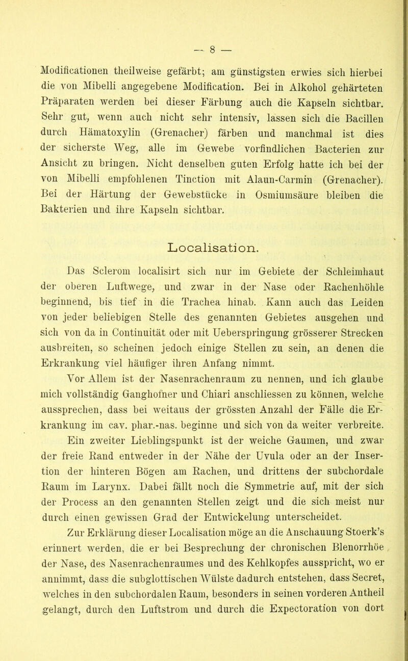 Modificationen theilweise gefärbt; am günstigsten erwies sich hierbei die von Mibelli angegebene Modification. Bei in Alkohol gehärteten Präparaten werden bei dieser Färbung auch die Kapseln sichtbar. Sehr gut; wenn auch nicht sehr intensiv, lassen sich die Bacillen durch Hämatoxylin (Grenadier) färben und manchmal ist dies der sicherste Weg, alle im Gewebe vorfindlichen Bacterien zur Ansicht zu bringen. Nicht denselben guten Erfolg hatte ich bei der von Mibelli empfohlenen Tinction mit Alaun-Carmin (Grenadier). Bei der Härtung der Gewebstücke in Osmiumsäure bleiben die Bakterien und ihre Kapseln sichtbar. Liocalisation. Das Sclerom localisirt sich nur im Gebiete der Schleimhaut der oberen Luftwege, und zwar in der Nase oder Rachenhöhle beginnend, bis tief in die Trachea hinab. Kann auch das Leiden von jeder beliebigen Stelle des genannten Gebietes ausgehen und sich von da in Continuität oder mit Ueberspringung grösserer Strecken ausbreiten, so scheinen jedoch einige Stellen zu sein, an denen die Erkrankung viel häufiger ihren Anfang nimmt. Vor Allem ist der Nasenrachenraum zu nennen, und ich glaube mich vollständig Ganghofner und Chiari anschliessen zu können, welche aussprechen, dass bei weitaus der grössten Anzahl der Fälle die Er- krankung im cav. phar.-nas. beginne und sich von da weiter verbreite. Ein zweiter Lieblingspunkt ist der weiche Gaumen, und zwar der freie Rand entweder in der Nähe der Uvula oder an der Inser- tion der hinteren Bögen am Rachen, und drittens der subchordale Raum im Larynx. Dabei fällt noch die Symmetrie auf, mit der sich der Process an den genannten Stellen zeigt und die sich meist nur durch einen gewissen Grad der Entwickelung unterscheidet. Zur Erklärung dieser Localisation möge an die Anschauung Stoerk’s erinnert werden, die er bei Besprechung der chronischen Blenorrhöe der Nase, des Nasenrachenraumes und des Kehlkopfes ausspricht, wo er annimmt, dass die subglottischen Wülste dadurch entstehen, dass Secret, welches in den subchordalen Raum, besonders in seinen vorderen Antheil gelangt, durch den Luftstrom und durch die Expectoration von dort