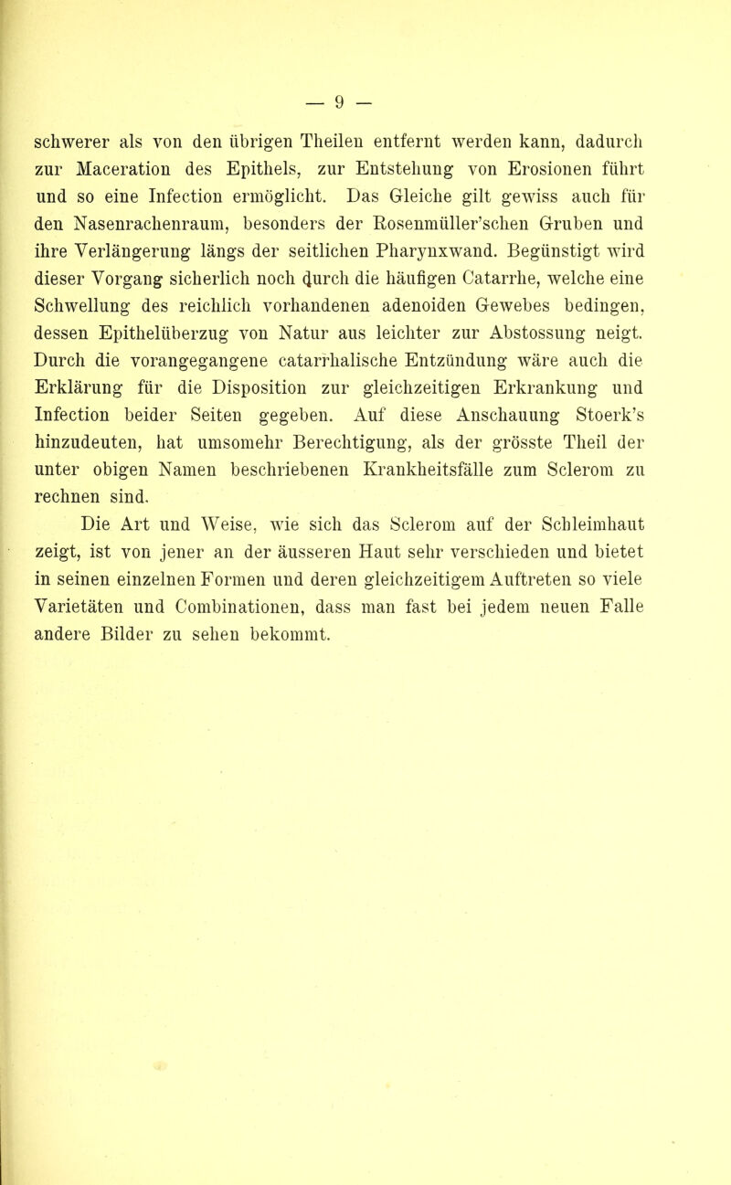 schwerer als von den übrigen Theilen entfernt werden kann, dadurch zur Maceration des Epithels, zur Entstehung von Erosionen führt und so eine Infection ermöglicht. Das Gleiche gilt gewiss auch für den Nasenrachenraum, besonders der Eosenmüller’schen Gruben und ihre Verlängerung längs der seitlichen Pharynxwand. Begünstigt wird dieser Vorgang sicherlich noch ^urch die häufigen Catarrhe, welche eine Schwellung des reichlich vorhandenen adenoiden Gewebes bedingen, dessen Epithelüberzug von Natur aus leichter zur Abstossung neigt. Durch die vorangegangene catarfhalische Entzündung wäre auch die Erklärung für die Disposition zur gleichzeitigen Erkrankung und Infection beider Seiten gegeben. Auf diese Anschauung Stoerk’s hinzudeuten, hat umsomehr Berechtigung, als der grösste Theil der unter obigen Namen beschriebenen Krankheitsfälle zum Sclerom zu rechnen sind. Die Art und Weise, wie sich das Sclerom auf der Schleimhaut zeigt, ist von jener an der äusseren Haut sehr verschieden und bietet in seinen einzelnen Formen und deren gleichzeitigem Auftreten so viele Varietäten und Combinationen, dass man fast bei jedem neuen Falle andere Bilder zu sehen bekommt.