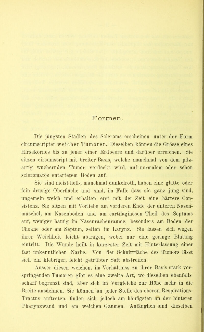 Formen. Die jüngsten Stadien des Scleroms erscheinen unter der Form circnmscripter weicher Tumoren. Dieselben können die Grösse eines Hirsekornes bis zn jener einer Erdbeere und darüber erreichen. Sie sitzen circumscript mit breiter Basis, welche manchmal von dem pilz- artig wuchernden Tumor verdeckt wird, auf normalem oder schon scleromatös entartetem Boden auf. Sie sind meist hell-, manchmal dunkelroth, haben eine glatte oder fein drüsige Oberfläche und sind, im Falle dass sie ganz jung sind, ungemein weich und erhalten erst mit der Zeit eine härtere Con- sistenz. Sie sitzen mit Vorliebe am vorderen Ende der unteren Nasen- muschel, am Nasenboden und am cartilaginösen Theil des Septums auf, weniger häuflg im Nasenrachenraume, besonders am Boden der Choane oder am Septum, selten im Larynx. Sie lassen sich wegen ihrer Weichheit leicht ab tragen, wobei nur eine geringe Blutung eintritt. Die Wunde heilt in kürzester Zeit mit Hinterlassung einer fast unkenntlichen Narbe. Von der Schnittfläche des Tumors lässt sich ein klebriger, leicht getrübter Saft abstreifen. Ausser diesen weichen, im Verhältniss zu ihrer Basis stark vor- springenden Tumoren gibt es eine zweite Art, wo dieselben ebenfalls scharf begrenzt sind, aber sich im Vergleiche zur Höhe mehr in die Breite ausdehnen. Sie können an jeder Stelle des oberen Eespirations- Tractus auftreten, Anden sich jedoch am häuflgsten an der hinteren Pharynxwand und am weichen Gaumen. Anfänglich sind dieselben