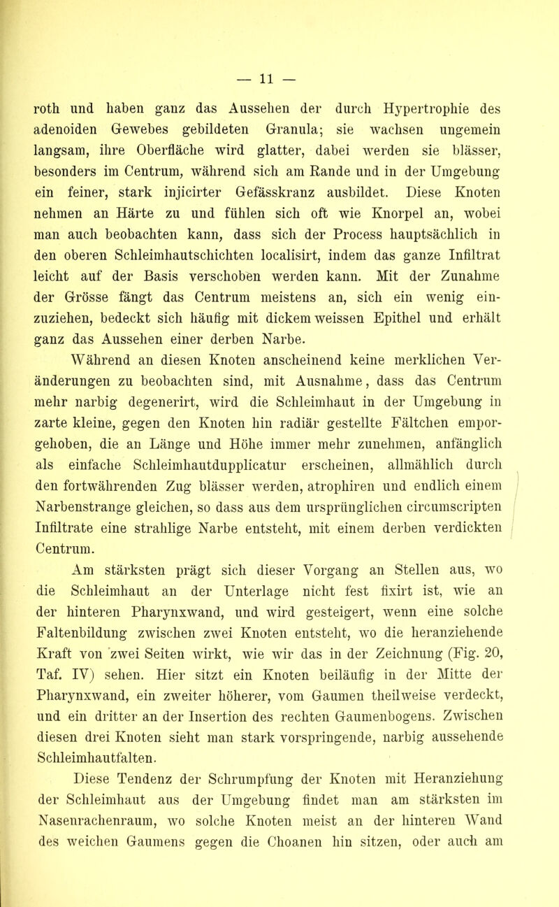 roth und haben ganz das Aussehen der durch Hypertrophie des adenoiden Gewebes gebildeten Granula; sie wachsen ungemein langsam, ihre Oberfläche wird glatter, dabei werden sie blässer, besonders im Centrum, während sich am Rande und in der Umgebung ein feiner, stark injicirter Gefässkranz ausbildet. Diese Knoten nehmen an Härte zu und fühlen sich oft wie Knorpel an, wobei man auch beobachten kann, dass sich der Process hauptsächlich in den oberen Schleimhautschichten localisirt, indem das ganze Inflltrat leicht auf der Basis verschoben werden kann. Mit der Zunahme der Grösse fängt das Centrum meistens an, sich ein wenig ein- zuziehen, bedeckt sich häufig mit dickem weissen Epithel und erhält ganz das Aussehen einer derben Narbe. Während an diesen Knoten anscheinend keine merklichen Ver- änderungen zu beobachten sind, mit Ausnahme, dass das Centrum mehr narbig degenerirt, wird die Schleimhaut in der Umgebung in zarte kleine, gegen den Knoten hin radiär gestellte Fältchen empor- gehoben, die an Länge und Höhe immer mehr zunehmen, anfänglich als einfache Schleimhautdupplicatur erscheinen, allmählich durch den fortwährenden Zug blässer werden, atrophiren und endlich einem Narbenstrange gleichen, so dass aus dem ursprünglichen circumscripten Infiltrate eine strahlige Narbe entsteht, mit einem derben verdickten Centrum. Am stärksten prägt sich dieser Vorgang an Stellen aus, wo die Schleimhaut an der Unterlage nicht fest fixirt ist, wie an der hinteren Pharynxwand, und wird gesteigert, wenn eine solche Faltenbildung zwischen zwei Knoten entsteht, wo die heranziehende Kraft von zwei Seiten wirkt, wie wir das in der Zeichnung (Fig. 20, Taf. IV) sehen. Hier sitzt ein Knoten beiläufig in der Mitte der Pharynxwand, ein zweiter höherer, vom Gaumen theilweise verdeckt, und ein dritter an der Insertion des rechten Gaumenbogens. Zwischen diesen drei Knoten sieht man stark vorspringeiide, narbig aussehende Schleimhautfalten. Diese Tendenz der Schrumpfung der Knoten mit Heranziehung der Schleimhaut aus der Umgebung findet man am stärksten im Nasenrachenraum, wo solche Knoten meist an der hinteren Wand des weichen Gaumens gegen die Choanen hin sitzen, oder auch am