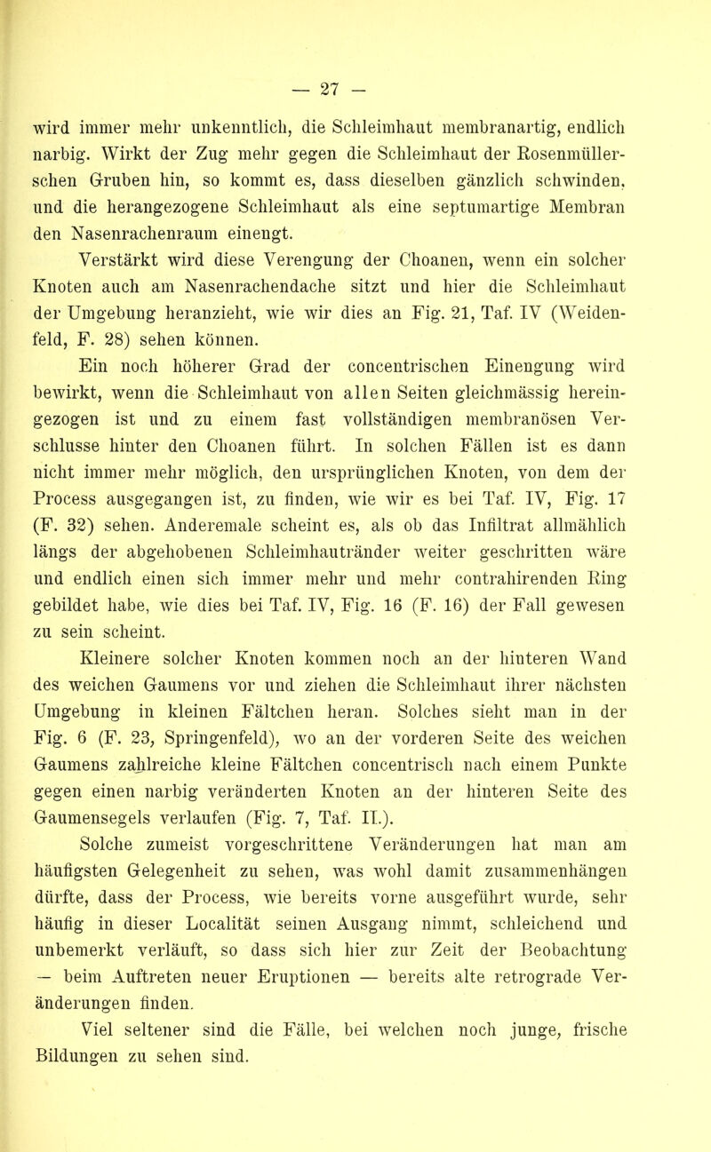 wird immer mehr unkenntlich, die Schleimhaut membranartig, endlich narbig. Wirkt der Zug mehr gegen die Schleimhaut der Rosenmüller- schen Gruben hin, so kommt es, dass dieselben gänzlich schwinden, und die herangezogene Schleimhaut als eine septumartige Membran den Nasenrachenraum einengt. Verstärkt wird diese Verengung der Choaneu, wenn ein solcher Knoten auch am Nasenrachendache sitzt und hier die Schleimhaut der Umgebung heranzieht, wie wir dies an Fig. 21, Taf. IV (Weiden- feld, F. 28) sehen können. Ein noch höherer Grad der concentrischen Einengung wird bewirkt, wenn die Schleimhaut von allen Seiten gleichmässig herein- gezogen ist und zu einem fast vollständigen membranösen Ver- schlüsse hinter den Choanen führt. In solchen Fällen ist es dann nicht immer mehr möglich, den ursprünglichen Knoten, von dem der Process ausgegangen ist, zu finden, wie wir es bei Taf. IV, Fig. 17 (F. 32) sehen. Anderemale scheint es, als ob das Infiltrat allmählich längs der abgehobenen Schleimhautränder weiter geschritten wäre und endlich einen sich immer mehr und mehr contrahirenden King gebildet habe, wie dies bei Taf. IV, Fig. 16 (F. 16) der Fall gev/esen zu sein scheint. Kleinere solcher Knoten kommen noch an der hinteren Wand des weichen Gaumens vor und ziehen die Schleimhaut ihrer nächsten Umgebung in kleinen Fältchen heran. Solches sieht man in der Fig. 6 (F. 23; Springenfeld); wo an der vorderen Seite des weichen Gaumens zahlreiche kleine Fältchen concentrisch nach einem Punkte gegen einen narbig veränderten Knoten an der hinteren Seite des Gaumensegels verlaufen (Fig. 7, Taf. II.). Solche zumeist vorgeschrittene Veränderungen hat man am häufigsten Gelegenheit zu sehen, was wohl damit Zusammenhängen dürfte, dass der Process, wie bereits vorne ausgeführt wurde, sehr häufig in dieser Localität seinen Ausgang nimmt, schleichend und unbemerkt verläuft, so dass sich hier zur Zeit der Beobachtung — beim Auftreten neuer Eruptionen — bereits alte retrograde Ver- änderungen finden. Viel seltener sind die Fälle, bei welchen noch junge, frische Bildungen zu sehen sind.