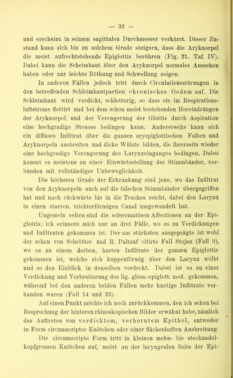 und erscheint in seinem sagittalen Durchmesser verkürzt. Dieser Zu- stand kann sich bis zu solchem Grade steigern, dass die Aryknorpei die meist aufrechtstehende Epiglottis berühren (Fig. 21, Taf. IV). Dabei kann die Scheimhaut über den Aryknorpei normales Aussehen haben oder nur leichte Röthung und Schwellung zeigen. In anderen Fällen jedoch tritt durch Circulationsstörungen in den betreffenden Schleimhautpartien’ chronisches Oedem auf. Die Schleimhaut wird verdickt, schlotterig, so dass sie im Respirations- luftstrome flottirt und bei dem schon meist bestehenden Hereindrängen der Aryknorpei und der Verengerung der Glottis durch Aspiration eine hochgradige Stenose bedingen kann. Andererseits kann sich ein diffuses Infiltrat über die ganzen aryepiglottischen Falten und Aryknorpeln ausbreiten und dicke Wülste bilden, die ihrerseits wieder eine hochgradige Verengerung des Larynxeinganges bedingen. Dabei kommt es meistens zu einer Finwärtsstellung der Stimmbänder, ver- bunden mit vollständiger Unbeweglichkeit. Die höchsten Grade der Erkrankung sind jene, wo das Infiltrat von den Aryknorpeln auch auf die falschen Stimmbänder übergegriffen hat und nach rückwärts bis in die Trachea reicht, dabei den Larynx in einen starren, trichterförmigen Canal umgewandelt hat. Ungemein selten sind die scleromatösen Affectionen an der Epi- glottis; ich erinnere mich nur an drei Fälle, wo es zu Verdickungen und Infiltraten gekommen ist. Der am stärksten ausgeprägte ist wohl der schon von Schrötter und R. Paltauf citirte Fall Stojan (Fall 9), wo es zu einem derben, harten Infiltrate der ganzen Epiglottis gekommen ist, welche sich kuppenförmig über den Larynx wölbt und so den Einblick in denselben verdeckt. Dabei ist es zu einer Verdickung und Verbreiterung des lig. gloss.-epiglott. med. gekommen, während bei den anderen beiden Fällen mehr knotige Infiltrate vor- handen waren (Fall 14 und 23). Auf einen Punkt möchte ich noch zurückkommen, den ich schon bei Besprechung der hinteren rhinoskopischen Bilder erwähnt habe, nämlich das Auftreten von verdicktem, verhorntem Epithel, entweder in Form circumscripter Knötchen oder einer fiächenhaften Ausbreitung. Die circumscripte Form tritt in kleinen mohn- bis stecknadel- kopfgrossen Knötchen auf, meist an der laryngealen Seite der Epi-